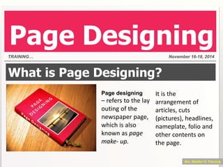 What is Page Designing?
Page designing
– refers to the lay
outing of the
newspaper page,
which is also
known as page
make- up.
It is the
arrangement of
articles, cuts
(pictures), headlines,
nameplate, folio and
other contents on
the page.
TRAINING… November 16-18, 2014
Page Designing
Mrs. Marilyn H. Pacong
 