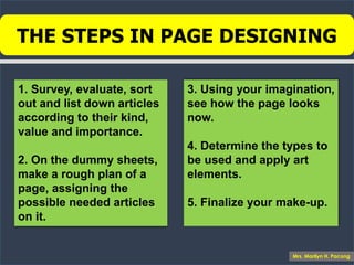 THE STEPS IN PAGE DESIGNING
1. Survey, evaluate, sort
out and list down articles
according to their kind,
value and importance.
2. On the dummy sheets,
make a rough plan of a
page, assigning the
possible needed articles
on it.
3. Using your imagination,
see how the page looks
now.
4. Determine the types to
be used and apply art
elements.
5. Finalize your make-up.
Mrs. Marilyn H. Pacong
 