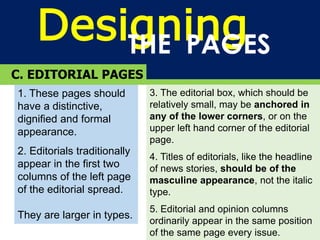 DesigningTHE PAGES
C. EDITORIAL PAGES
1. These pages should
have a distinctive,
dignified and formal
appearance.
2. Editorials traditionally
appear in the first two
columns of the left page
of the editorial spread.
They are larger in types.
3. The editorial box, which should be
relatively small, may be anchored in
any of the lower corners, or on the
upper left hand corner of the editorial
page.
4. Titles of editorials, like the headline
of news stories, should be of the
masculine appearance, not the italic
type.
5. Editorial and opinion columns
ordinarily appear in the same position
of the same page every issue.
 