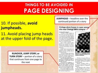 10. If possible, avoid
jumpheads.
11. Avoid placing jump heads
at the upper fold of the page.
THINGS TO BE AVOIDED IN
PAGE DESIGNING
JUMPHEAD – headline over the
continued portion of a story
RUNOVER, JUMP STORY, or
TURN STORY – portion of a story
that continues from one page to
the next
 