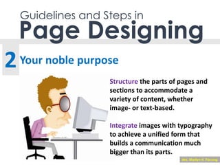 Guidelines and Steps in
Your noble purpose
Page Designing
2
Structure the parts of pages and
sections to accommodate a
variety of content, whether
image- or text-based.
Integrate images with typography
to achieve a unified form that
builds a communication much
bigger than its parts.
Mrs. Marilyn H. Pacong
 