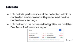 Lab Data
● Lab data is performance data collected within a
controlled environment with predefined device
and network settings.
● Lab data can be accessed in LightHouse and the
Dev Tools Performance report
Source: The Science Behind Web Vitals, Chromium Blog May 2020
 