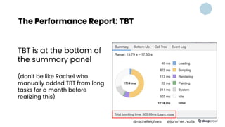 The Performance Report: TBT
TBT is at the bottom of
the summary panel
(don’t be like Rachel who
manually added TBT from long
tasks for a month before
realizing this)
@rachelleighrva @jammer_volts
 