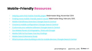 Mobile-Friendly Resources
▪ Helping users find mobile-friendly pages Webmaster Blog, November 2014
▪ Finding more mobile-friendly search results Webmaster Blog, February 2015
▪ Mobile Friendliness Overview | Google Search Central
▪ Choose a mobile configuration | Google Search Central
▪ Customize your website software | Google Search Central
▪ Our Mobile Planet: US Infographic, Think with Google
▪ Mobile Path to Purchase: Five Key Findings
▪ Mobile Search Moments Study
▪ What to know when building a site for mobile devices | Google Search Central
@rachelleighrva @jammer_volts
 