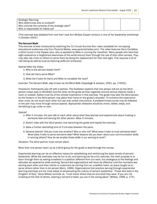 Servant Leadership Research Roundtable – August 2004 11
Strategic Planning:
Who determines who is involved?
Who controls the contents of the strategic plan?
Who is responsible for follow-up?
(This exercise was adapted from one that I saw Ann McGee Cooper conduct in one of her leadership workshops
in October 2003.)
The Servant Walk
This exercise is best introduced by watching the 12 minute Survivor Run video (available for non-paying
educational audiences only from Pyramid Media, www.pyramidmedia.com). The video features Harry Cordellos,
a blind runner in the Dipsea race, who is assisted by Mike in running the marathon. Many people who lose their
sight experience a heightened awareness of the world around them through the use of their other senses. They
may also rely more on others to serve them by being the replacement for their lost sight. This requires a lot of
risk-taking as well as trust as listening skills are enhanced.
Debrief After the Video:
1. Who is the servant leader here?
2. How did Harry serve Mike?
3. What did it take for Harry and Mike to complete the race?
Exercise: The Servant Walk, also known as the Blind Walk (Capodagli & Jackson, 2001, pp. 178-81).
Procedure: Participants pair off with a partner. The facilitator explains that one person will act as the blind
person (close eyes or blindfold) and the other as the guide as they negotiate around various objects inside a
room or outside. Safety must be of the utmost importance in this exercise. The guide may take the blind person
by the forearm or the blind person may place their hand on the guide’s shoulder. To enhance the experience
even more, do not touch each other but use only verbal instructions. A predetermined course may be followed
or the pair may move through various spaces. Appropriate obstacles would be chairs, tables, steps, and
something to go under or over.
Debrief:
1. After 5 minutes, the pair talk to each other about what they learned and experienced about trusting in
someone else and serving the other person. Allow 3 minutes.
2. Switch roles with the blind person now becoming the guide and repeat the exercise.
3. Allow a further debriefing time of 3 minutes between the pairs.
4. General debrief—Did you trust one another? Why or why not? What does it take to trust someone else?
What does it take to serve someone else? What lessons did you learn about your communication skills
in serving others? How do we employ these skills in our serving at work?
Variation: The blind partner must remain silent.
More than one person team up as a blind group for the guide to lead through the course.
Experiential learning can be an effective means for establishing and reinforcing the basic tenets of servant
leadership. While the exercises may be fun to do, and learning can be a fun exercise, the main purpose is to
learn through them by seeing ourselves in a position different from our work, but analogous to the feelings and
attitudes we experience while working. Servant-led organizations will never be effective until the members see
serving each other and their clients or customers as coming from an unselfish heart, as Jesus taught us to
serve others rather than to be served (Berry, 1999). Organizations that practice serving through experiential
learning exercises are the most adept at perpetuating the culture of servant leadership. “Those who lead in the
Kingdom of God,” Gene Wilkes reminds us, “must check where they sit and what they wear. If you are not
kneeling at the feet of others, wearing a servant’s towel, you are in the wrong place” (Wilkes, 1998, p. 175).
Published by the School of Leadership Studies, Regent University
 