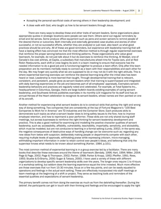 Servant Leadership Research Roundtable – August 2004 3
• Accepting the personal sacrificial costs of serving others in their leadership development; and
• A close walk with God, who taught us how to be servant leaders through Jesus.
There are many ways to develop these and other traits of servant leaders. Some organizations place
appropriate quotes in strategic locations were people can see them. Others send out regular reminders by
email and list serves. Some produce office equipment such as pens and screen servers to remind people of
the desired theme or outcomes. Both internally and externally generated case studies and stories of other
successful, or not so successful efforts, whether they are analyzed or just read, also teach us what good
practices should be and why. All of these are good reminders, but experience with leadership training that will
have a lasting effect has convinced me that the most effective method is through regular experiential exercises
that reinforce the proper serving behaviors and thinking patterns. Those organizations who value good
teamwork, for example, do not just talk about it but do exercises to reinforce this thinking. At Westjet, one of
Canada’s low cost airlines, at Capita, a subsidiary that manufactures wheel rims for Toyota cars, and at Red
Robin Restaurants, each shift or crew begins its work in a team meeting to ensure that everyone has the
needed information to do a good job and is functioning together to produce a team effort. Only after this team
preparation are its members mentally ready to connect as a team with their responsibilities and each other for
the day. We may forget very quickly what we are supposed to do or may not do it with the right attitude. This is
where experiential learning exercises can reinforce the desired learning long after the initial idea has been
heard or read. Leadership is more learned than taught. Through developmental training that is relevant,
consistent, and persistent, people grow as servant leaders when that training is superimposed and integrated
with daily learning experiences on the job and becomes part of all employees’ appraisals. Exemplary servant
leadership behaviors and practices are regularly noted and celebrated. For example, at Total Systems Inc.,
headquartered in Columbus, Georgia, there are large bulletin boards extolling examples of caring servant
leadership, and Southwest Airlines publishes examples in its monthly LUV magazine for its staff and has an
annual Heroes of the Heart celebration to recognize its servant leaders, whose names are then painted on one
of its aircraft.
Another method for experiencing what servant leaders do is to construct skits that portray the right and wrong
way of doing something. Two companies that are consistently at the top of Fortune Magazine’s “100 Best
Companies to Work for in America” are TD Industries and the Container Store. Each produces skits to
demonstrate such topics as what a servant leader does to bring safety issues to the fore, how to improve
employee retention, and how to reprimand a poor performer. These skits are not only shared during staff
meetings, but across businesses to reinforce the right thinking for servant leadership development and
practice. This is also a good method for examining and modeling the positive character qualities of servant
leadership, such as: accessibility, affability, vulnerability, teachability, impartiality, sensitivity, and stickability,
which must be modeled, but are not conducive to learning in a formal setting (Lundy, 2002). In the same way,
the negative consequences of destructive ways of handling change can be overcome such as: regarding any
new ideas from below with suspicion; deliberately making people or departments compete with each other,
requiring multiple levels of approvals, withholding praise while expressing criticism, micro-managing,
withholding important information in order to retain control over people’s ideas, and believing that only the
supervisor knows what needs to be known about something (Kanter, 1984, p.101).
The most common method of experiential learning is in a group exercise led by a facilitator. There are many
books that describe these exercises around the theme of teamwork (Bendaly, 1996; Hart, 1994; Miller, 2004;
Page & Page, 2002; Page & Thompson, 2002; Parker, 1998; Parker & Kropp, 1992; Pfeiffer, 1991; Rees,
1993; Stuebe & El-Shamy, 2000; Sugar & Takacs, 2000). I have used a variety of these with different
organizations to develop specific servant leadership skills over the years. The longer ones require 1 to 4 hours
in a workshop setting, but seldom does the learning experience equal the time invested. Much more effective
are those exercises that run from 15-30 minutes, focus on a few key points, and can be easily equated to
operations and feelings in the actual work setting. These are effectively incorporated into staff meetings or
team meetings at the beginning of a shift or project. They serve as teaching tools and reminders of the
essential qualities and expectations of servant leadership.
The primary benefit comes not from doing the exercise as much as from the debriefing thereafter. During the
debrief, the participants can get in touch with their thinking and feelings and be encouraged to apply the right
Published by the School of Leadership Studies, Regent University
 