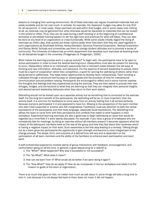 4 Experiential Learning for Servant Leadership - Page
lessons to changing their working environment. All of these exercises use regular household materials that are
easily available and do not cost much. In schools, for example, the classroom budget may allow for only $10
for all equipment. In most cases, these exercises are well within that budget, and in some cases cost nothing
at all, as materials may be gathered from what otherwise would be discarded or materials that can be reused
in the school or office. Thus, they can be used during a staff meeting or at the beginning of a professional
workshop or job-related training session to set the right tone and practices for what will follow. They can also
be done at any level of an organization or cross-functionally. While some adults initially regard the doing of
exercises as child’s play, they quickly put these notions aside when they learn that they are used regularly in
such organizations as Southwest Airlines, Harley-Davidson, Synovus Financial Corporation, Boeing Corporation,
and Disney World. Schools and universities use them to change student attitudes and to promote a sense of
community. The University of Indiana has an entire department that develops such exercises as teaching tools
for all disciplines taught in the university (Thiagarajan & Thiagarajan, 2000).
What makes the learning process work in a group activity? To begin with, the participants have to be open to
active participation in order to have the desired learning occur. Disequilibria must also be present for learning
to occur. Disequilibria refers to an individual’s awareness that a mismatch exists between the old ways of
thinking and new information, attitudes, and behaviors. For the essence of servant leadership to prevail, there
must be a spirit of cooperation rather than competition, a spirit for serving the well-being of others rather than
being served or selfishness. This helps foster opportunities to develop team cohesiveness. Team bonding is
cultivated through a structure that focuses on shared goals and the provision of time for interpersonal
communication around problem solving. Participants are encouraged to reflect and in some manner express
the thoughts and feelings that they experienced during the exercise. They are then asked to provide their own
linkages, bridges, and connections to what they are learning so that they can integrate their personal insights
and desired servant leadership behaviors when they return to their work station.
Debriefing should not be looked upon as a separate activity but as something that is connected to the exercise
itself. For the long term benefit of the participants, the debriefing will be as, or more important, than the
activity itself. It is common for facilitators to come away from an activity feeling that it all worked perfectly
because everyone participated in it and appeared to have fun. Missing is the perspective of the team member
who didn’t feel supported or another who felt marginalized. Facilitators must pay attention to both the verbal
expressions of the participants and their body language, especially facial expressions. The debriefing time
allows the team to come forth with their perceptions and conflicts that relate to what happens in their
workplace. Experiential learning exercises are also a good way to begin addressing an issue that would be
regarded as a mine-field if it were openly discussed. For example, if you have a group of employees who are
consistently late for meetings, by doing an exercise without all members present it becomes apparent what the
impact of the delinquent members have on the rest of the group and how they feel about their tardiness which
is having a negative impact on their work. Such awareness is the first step leading to a remedy. Talking things
out as a team gives the participants the opportunity to gain strength and become a more integral part of the
change process. The shape, form, and outcome of a debrief time will vary and is dependent on the
participation of all team members and the ability of the facilitator to enhance team participation and team
spirit.
A well-orchestrated experience involves plenty of group interactions with feedback, encouragement, and
confrontation going on all the time. In general, a good sequencing for a debrief is:
1. The “What?” What happened? Why was it successful or not successful?
2. The “So What?” What does it mean?
3. How can we learn from it? What would we do better if we were doing it again?
4. The “Now What?” How do we apply it? How do we incorporate it into our workplace and relate it to the
mission or goals of the team or organization.
There is so much that goes on that, no matter how much we talk about it, some things will take a long time to
sink in. Just because it is not always fed back to them does not mean it did not happen.
 