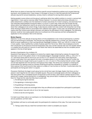 Servant Leadership Research Roundtable – August 2004 5
While there are plenty of exercises that reinforce specific servant leadership qualities such as good listening,
teamwork, and empowerment, I have chosen in this paper to focus on a few that deal with the fundamental
attitude required for servant leadership, namely a heart or attitude for serving others above self.
Getting people to serve others and the group’s well-being rather than selfish ambition is crucial in a servant-led
organization. I have used an exercise called “Broken Squares” to uncover destructive bossy attitudes in a
police detachment, conflicts over the treatment of certain executives of a hi-tech company, and weariness from
over extended responsibilities among the elders in a church. In each case, those who had trouble serving
others rather than telling them what to do came to the fore as they sought ways to get around the rules and
direct their colleagues to do certain things. It also became evident who was content with doing their own thing
while refusing to assist others to accomplish their collective team goals. In each case, the perpetrators did not
realize what their actions were doing to demean and destroy the self-esteem of their colleagues. The offending
behavior could be more easily spoken about as it surfaced out of this exercise and then extrapolated for
application to the workplace. Here is the exercise.
Broken Squares
Objective: To see if the attitude of serving others is firmly established in the minds of participants or whether
they are still working as individuals. This exercise was originally adapted from a similar one used by Disney
World to screen applicants on their serving attitude (Capodagli & Jackson, 2001, pp. 135-41). In order to make
it more usable, I have modified the number of pieces used from five to four. When new employees arrive for
their introduction to the Synovus Financial Corporation they use a similar exercise with one inch wooden blocks
in a shallow box with parts of a picture on each block that need to be assembled so that the complete picture
appears in the box of each group.
Number of participants: Any multiple of 4.
Equipment: Each group of four people is to receive four ziplock bags containing four pieces of a square that
have been cut out in the pattern shown in the template diagram (Capodagli & Jackson, 2001, p. 141). 8 ½” X
11” card stock works well for this as you can cut four 4” X 4” squares from each piece. Each bag should
contain a part taken from each square but never a complete square in any one bag. It is best to number the
bags so that they do not get mixed up as in puzzle 1-1, 1-2, 1-3, and 1-4. This ensures that all number 1 bags
can be kept separate from the second or third group of four bags. This will be very important in keeping the
puzzle pieces from getting mixed up, thereby rendering the squares impossible to complete. It is easiest to
have a group of four work around a clear space on a table or it can be done on the floor. It works best when the
participants are facing each other in a square.
Procedure: Distribute the bags to each group but do not let them open the bags. Explain that there are four
pieces in each bag that do not make a complete square. They are to exchange pieces with their colleagues so
that each person has a completed square of equal size in front of them. Each will be a perfect square of four
pieces with no gaps, pieces sticking out, or overlapping. They cannot fold or mutilate any of the pieces to make
them fit. These are the rules that they have to work with:
1. No talking during the exercise.
2. No signaling or motioning to others.
3. No grabbing or throwing pieces.
4. Pieces of the puzzle are exchanged when they are offered and accepted from participant to participant.
5. Each person may work only on his or her own square.
6. Strive to be the winning team.
It is best to put these rules on an overhead or on the blackboard for all to see and be reminded of. Ask if there
are any questions. Let them start.
The facilitator will have to continually watch the participants for violations of the rules. The most common ones
are:
• Taking a piece that you need from someone else in order to complete your square.
Published by the School of Leadership Studies, Regent University
 