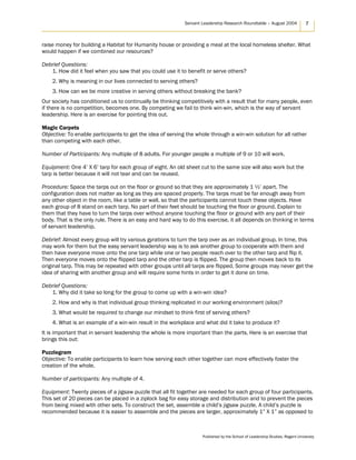 Servant Leadership Research Roundtable – August 2004 7
raise money for building a Habitat for Humanity house or providing a meal at the local homeless shelter. What
would happen if we combined our resources?
Debrief Questions:
1. How did it feel when you saw that you could use it to benefit or serve others?
2. Why is meaning in our lives connected to serving others?
3. How can we be more creative in serving others without breaking the bank?
Our society has conditioned us to continually be thinking competitively with a result that for many people, even
if there is no competition, becomes one. By competing we fail to think win-win, which is the way of servant
leadership. Here is an exercise for pointing this out.
Magic Carpets
Objective: To enable participants to get the idea of serving the whole through a win-win solution for all rather
than competing with each other.
Number of Participants: Any multiple of 8 adults. For younger people a multiple of 9 or 10 will work.
Equipment: One 4’ X 6’ tarp for each group of eight. An old sheet cut to the same size will also work but the
tarp is better because it will not tear and can be reused.
Procedure: Space the tarps out on the floor or ground so that they are approximately 1 ½’ apart. The
configuration does not matter as long as they are spaced properly. The tarps must be far enough away from
any other object in the room, like a table or wall, so that the participants cannot touch these objects. Have
each group of 8 stand on each tarp. No part of their feet should be touching the floor or ground. Explain to
them that they have to turn the tarps over without anyone touching the floor or ground with any part of their
body. That is the only rule. There is an easy and hard way to do this exercise, it all depends on thinking in terms
of servant leadership.
Debrief: Almost every group will try various gyrations to turn the tarp over as an individual group. In time, this
may work for them but the easy servant leadership way is to ask another group to cooperate with them and
then have everyone move onto the one tarp while one or two people reach over to the other tarp and flip it.
Then everyone moves onto the flipped tarp and the other tarp is flipped. The group then moves back to its
original tarp. This may be repeated with other groups until all tarps are flipped. Some groups may never get the
idea of sharing with another group and will require some hints in order to get it done on time.
Debrief Questions:
1. Why did it take so long for the group to come up with a win-win idea?
2. How and why is that individual group thinking replicated in our working environment (silos)?
3. What would be required to change our mindset to think first of serving others?
4. What is an example of a win-win result in the workplace and what did it take to produce it?
It is important that in servant leadership the whole is more important than the parts. Here is an exercise that
brings this out:
Puzzlegram
Objective: To enable participants to learn how serving each other together can more effectively foster the
creation of the whole.
Number of participants: Any multiple of 4.
Equipment: Twenty pieces of a jigsaw puzzle that all fit together are needed for each group of four participants.
This set of 20 pieces can be placed in a ziplock bag for easy storage and distribution and to prevent the pieces
from being mixed with other sets. To construct the set, assemble a child’s jigsaw puzzle. A child’s puzzle is
recommended because it is easier to assemble and the pieces are larger, approximately 1” X 1” as opposed to
Published by the School of Leadership Studies, Regent University
 