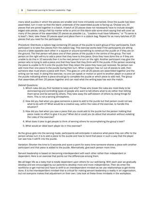8 Experiential Learning for Servant Leadership - Page
many adult puzzles in which the pieces are smaller and more intricately connected. Once the puzzle has been
assembled, turn it over so that the blank underside of the assembled puzzle is facing up. Choose any 20
pieces that are joined together in a batch. A batch of 20 pieces does not necessarily have to include straight
edged side pieces. Using a felt tip marker write or print on this blank side some short saying that will cover as
many of the pieces of the assembled 20 pieces as possible (i.e., “Leaders must have followers,” or “To serve is
to lead”). Next, take these 20 pieces apart and place them in a ziplock bag. Repeat for as many batches of 20
pieces that you need for the participants.
Procedure: Distribute a ziplock bag containing 20 pieces of the puzzle to each group of four participants. Each
participant is to take five pieces from the ziplock bag. This exercise works best if the participants are sitting
around a table opposite each other in a square or around something to construct the puzzle on if they are on
the ground. The first person will place one of their pieces of the puzzle in the centre of the group. The next
person on the right will try to add a piece that they have to this piece. Once they have done this or if they are
unable to do this in 10 seconds then it is the next person’s turn on the right. Another participant may give the
person who is trying to add a piece one that they have that they think will fit the puzzle. If the person receiving
the piece is unable to fit it onto the puzzle then they retain the piece they have just received. No person can
add more than one piece to the puzzle during their turn. When a person has run out of pieces to add, then
someone else must share a piece with them. This goes on until all 20 pieces are assembled together and the
writing can be read. In doing this exercise, no one can speak or motion or point to another player or a piece of
the puzzle indicating where a piece should go to complete the puzzle or which piece to add next. The group
that assembles all their 20 pieces together and can read what the writing says has won the match.
Debrief Questions:
1. Which rules did you find hardest to keep and why? Those who break the rules are most likely to be
domineering and controlling types of people who want to tell others what to do rather than letting
them serve and be served by others. They take away the self-esteem of others by doing things for
them. This is not a serving atmosphere.
2. How did you feel when you gave someone a piece to add to the puzzle but that person could not see
what to do with it? What would be a creative way, within the rules of the exercise, to handle this
situation?
3. How did you feel when you saw a piece that you could add to the puzzle but the person holding that
piece made no effort to give it to you? What did or could you do about that situation without violating
the rules of the exercise?
4. What does it take to get people to think of serving others for accomplishing the group’s task?
5. What would an ideal team player do in this exercise?
As the group gets into the serving mode, participants will anticipate in advance what piece they can offer to the
person whose turn it is to add a piece to the puzzle and how to hand that piece in such a way that the player
can see how it will fit into the puzzle.
Variation: Shorten the time to 5 seconds and score a point for every time someone shares a piece with another
participant and that piece is added to the puzzle. Alternatively, give each person more time.
Servant leadership is based on becoming interdependent with each other rather than independent or
dependent. Here is an exercise that points out the differences among them.
We all begin life as a baby that is totally dependent upon others for our well-being. With each year we gradually
develop and are encouraged by our parents to develop more and more independence. Then we enter the
workforce or get married and have to shift to an interdependent mindset as we use relationships to get thinks
done. It is the interdependent mindset that is critical for making servant leadership a reality in an organization,
but not everyone makes that adjustment on their own. Lets look at these three mindsets in the workplace.
 