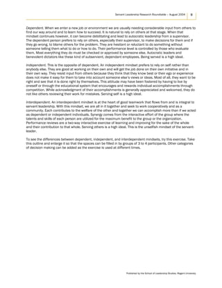 Servant Leadership Research Roundtable – August 2004 9
Dependent. When we enter a new job or environment we are usually needing considerable input from others to
find our way around and to learn how to succeed. It is natural to rely on others at that stage. When that
mindset continues however, it can become debilitating and lead to autocratic leadership from a supervisor.
The dependent person prefers to rely on others, especially their supervisor, to make decisions for them and if
they go wrong, to blame others for the problem. They are hesitant or reluctant to do something without
someone telling them what to do or how to do. Their performance level is controlled by those who evaluate
them. Most everything they do must be checked or approved by someone else. Autocratic leaders and
benevolent dictators like these kind of subservient, dependant employees. Being served is a high ideal.
Independent. This is the opposite of dependent. An independent mindset prefers to rely on self rather than
anybody else. They are good at working on their own and will get the job done on their own initiative and in
their own way. They resist input from others because they think that they know best or their ego or experience
does not make it easy for them to take into account someone else’s views or ideas. Most of all, they want to be
right and see that it is done right by themselves. This attitude may have been fostered by having to live by
oneself or through the educational system that encourages and rewards individual accomplishments through
competition. While acknowledgment of their accomplishments is generally appreciated and welcomed, they do
not like others reviewing their work for mistakes. Serving self is a high ideal.
Interdependent. An interdependent mindset is at the heart of good teamwork that flows from and is integral to
servant leadership. With this mindset, we are all in it together and seek to work cooperatively and as a
community. Each contributes to the welfare of the other and together we can accomplish more than if we acted
as dependent or independent individuals. Synergy comes from the interactive effort of the group where the
talents and skills of each person are utilized for the maximum benefit to the group or the organization.
Performance reviews are a two-way interactive exercise of learning and improving for the sake of the whole
and their contribution to that whole. Serving others is a high ideal. This is the unselfish mindset of the servant-
leader.
To see the differences between dependent, independent, and interdependent mindsets, try this exercise. Take
this outline and enlarge it so that the spaces can be filled in by groups of 3 to 4 participants. Other categories
of decision making can be added as the exercise is used at different times.
Published by the School of Leadership Studies, Regent University
 