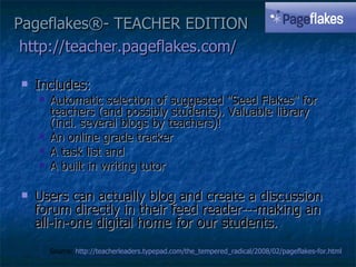 Pageflakes®- TEACHER EDITION http://teacher.pageflakes.com/   Includes: Automatic selection of suggested "Seed Flakes" for teachers (and possibly students). Valuable library (incl. several blogs by teachers)!  An online grade tracker A task list and  A built in writing tutor Users can actually blog and create a discussion forum directly in their feed reader---making an all-in-one digital home for our students. Source:  http://teacherleaders.typepad.com/the_tempered_radical/2008/02/pageflakes-for.html   