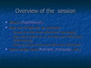 Overview of the  session What is  Pageflakes ® ? How can it help me, an educator: Browse the Web more effectively? (startpages) Help others follow me on the Web more effectively? (lifestreaming) Help my classes browse the Web more effectively? Other similar tools ( Netvibes ,  Protopage , etc.) 