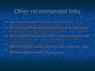 Other recommended links http://www.technogogy.org.uk/rss_pres/rss_pres.html  - Video introduction to RSS and personal start pages – 6:06) http://learningwithcomputers07.pbwiki.com/Personal+Start+Pages  – “Learning-with-Computers” discusses Pageflakes and other similar tools, led by Mary Hillis and Nina Lyulkun http://nikpeachey.blogspot.com/2008/07/creating-personal-homepage.html  - Nik Peachey blogs on how and why teachers should create a personal startpage Gladys Baya’s Pageflakes playlist on YouTube:  http://www.youtube.com/my_playlists?pi=0&ps=20&sf=&sa=0&sq=&dm=0&p=47D98E88AB788594# Pageflakes bookmarks on Diigo:  http://www.diigo.com/search?what=pageflakes   