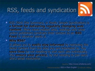 RSS, feeds and syndication  RSS (Rich Site Summary, or Really Simple Syndication) is  a format for delivering regularly changing web content . Many news-related sites, weblogs and other online publishers syndicate their content as an  RSS Feed  to whoever wants it.  Why RSS?  It allows you to  easily stay informed  by retrieving the latest content from the sites you are interested in. You  save time  by not needing to visit each site individually. You  ensure your privacy , by not needing to join each site's email newsletter. Source:  http://www.whatisrss.com/ Recommended:  RSS in Plain English  (3-minute video) 
