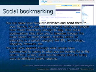 Social bookmarking You can  save  your favourite websites and  send  them to your friends, but you can also look at what other people have found interesting enough to  tag . Most social bookmarking sites allow you to  browse  through the items based on most popular, recently added, or belonging to a certain category like EFL, technology,, blogging, freeware, etc. You can even  search  through what people have bookmarked by typing in what you are looking for in the search tool. In fact, social bookmarking sites are being used as   intelligent search engines. Source:  http://webtrends.about.com/od/socialbookmarking101/p/aboutsocialtags.htm   Recommended:  Social  Bookmarking  in Plain English  (3-minute video) 