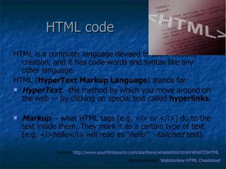 HTML code HTML is a computer language devised to allow website creation, and it has code-words and syntax like any other language.  HTML ( HyperText Markup Language ) stands for: HyperText   -the method by which you move around on the web — by clicking on special text called  hyperlinks .  Markup   - what HTML tags (e.g. <i> or </i>) do to the text inside them. They mark it as a certain type of text (e.g. <i>hello</i> will read as “ hello”   - italicised  text).  Source:  http://www.yourhtmlsource.com/starthere/whatishtml.html#WHATISHTML   Recommended:  Webmonkey:HTML   Cheatsheet 