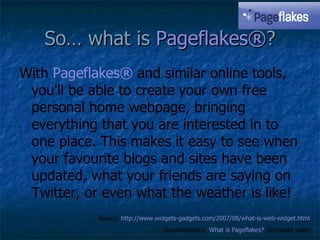 So… what is  Pageflakes ® ? With  Pageflakes ®  and similar online tools, you'll be able to create your own free personal home webpage, bringing everything that you are interested in to one place. This makes it easy to see when your favourite blogs and sites have been updated, what your friends are saying on Twitter, or even what the weather is like!   Source:  http://www.widgets-gadgets.com/2007/08/what-is-web-widget.html   Recommended:  What is  Pageflakes ?   (6-minute video) 