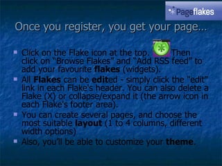 Once you register, you get your page… Click on the Flake icon at the top.  Then click on “Browse Flakes” and “Add RSS feed” to add your favourite  flakes  (widgets). All  Flakes  can be  edit ed - simply click the "edit" link in each Flake's header. You can also delete a Flake (X) or collapse/expand it (the arrow icon in each Flake's footer area).  You can create several pages, and choose the most suitable  layout  (1 to 4 columns, different width options) Also, you’ll be able to customize your  theme . 