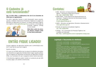 O Cadastro já                                                            Contatos:
está funcionando?                                                          • MDA - Ministério do Desenvolvimento
                                                                             Agrário – Secretaria da Agricultura Familiar
                                                                             Tel.: (61) 2020-0788/ 0963
Sim. As OCS, SPGs e certificadoras têm até 31 de dezembro de
2010 para se regularizarem.                                                • FNDE/PNAE – Fundo Nacional de Desenvolvimento da
                                                                             Educação – Programa Nacional de Alimentação Escolar
Se você é agricultor familiar e está interessado nesse assunto,              Tel.: (61) 2022-5666
acesse o Cadastro Nacional de Produtores Orgânicos na página do              E-mail: gepae@fnde.gov.br
Ministério da Agricultura na internet, no espaço destinado à agricul-
tura orgânica [www.agricultura.gov.br] ou procure a Comissão da            • MAPA – Ministério da Agricultura, Pecuária e Abastecimento
                                        Produção Orgânica (CPOrg)            www.agricultura.gov.br
                                        do seu estado.                     • Divisão de Garantia da Qualidade Orgânica
                                       Além disso, pode nos procu-           Tel.: (61) 3218-2453
                                       rar! Nossos contatos estão          • CPOrgs – UF´s Comissões da Produção Orgânica nas
                                       no final desta publicação.            Unidades da Federação
                                                                             Site: http://prefiraorganicos.com.br/agrorganica/cporgs.aspx



                                                                          Legislação e Documentos de referência:
   ENTÃO FIQUE LIGADO!                                                      · Lei Nº 11.947, de 16/06/2009 – Lei da Alimentação Escolar
                                                                            · Lei Nº 10.831, de 23/12/2003 – Lei da Agricultura Orgânica
                                                                            · Lei Nº 11.346, de 15/09/2006 – Lei do Sistema Nacional de Segurança Alimentar
Compre orgânicos da agricultura familiar para a alimentação esco-           e Nutricional
                                                                            · Lei Nº 8.078, de 11/09/1990 – Lei do Direito do Consumidor
lar! É mais fácil do que você imagina!                                      · Decreto nº 6323, de 27/12/2007 – regulamenta a Lei nº 10.831, de 23 de dezem-
                                                                            bro de 2003, que dispõe sobre a agricultura orgânica, e dá outras providências.
Quanto ao preço:                                                            · Decreto nº 6447, de 07/05/2008 – cria o Programa de Aquisição de Alimentos (PAA)
                                                                            · Resolução nº 38 do FNDE, de 16/07/2009 – regulamenta a Lei da Alimentação Escolar
• A nova Lei do PNAE define que os preços de referência dos gêne-           · Resolução nº 39 de 26/01/2010 – dispõe sobre os preços de referência do PAA
ros alimentícios da agricultura familiar devem seguir aqueles pratica-      · IN 19, de 28/05/2009 - aprova os mecanismos de controle e informação da qua-
                                                                            lidade orgânica.
dos no Programa de Aquisição de Alimentos da Agricultura Familiar           · NT/COAGRE nº 22/2010, 2/06/2010, elaborada por Rogério Pereira Dias, Coorde-
(PAA), nos municípios em que o programa estiver sendo executado.            nador de Agroecologia, do MAPA.
                                                                            · Programa de Análise de Resíduos de Agrotóxicos em Alimentos (PARA) da ANVISA,
• Os alimentos orgânicos podem receber um acréscimo de até 30%              seleção de partes dos Relatórios 2008 e 2009.
no preço pago a um produto convencional.


                               22                                                                                23
 