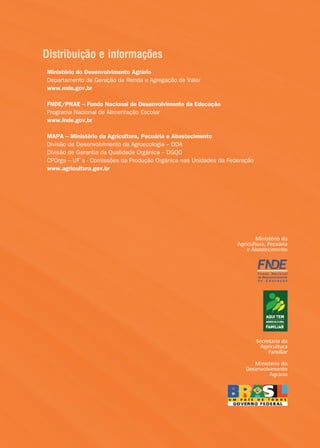 Distribuição e informações
Ministério do Desenvolvimento Agrário
Departamento de Geração de Renda e Agregação de Valor
www.mda.gov.br

FNDE/PNAE – Fundo Nacional de Desenvolvimento da Educação
Programa Nacional de Alimentação Escolar
www.fnde.gov.br

MAPA – Ministério da Agricultura, Pecuária e Abastecimento
Divisão de Desenvolvimento da Agroecologia – DDA
Divisão de Garantia da Qualidade Orgânica – DGQO
CPOrgs – UF´s - Comissões da Produção Orgânica nas Unidades da Federação
www.agricultura.gov.br




                                     24
 