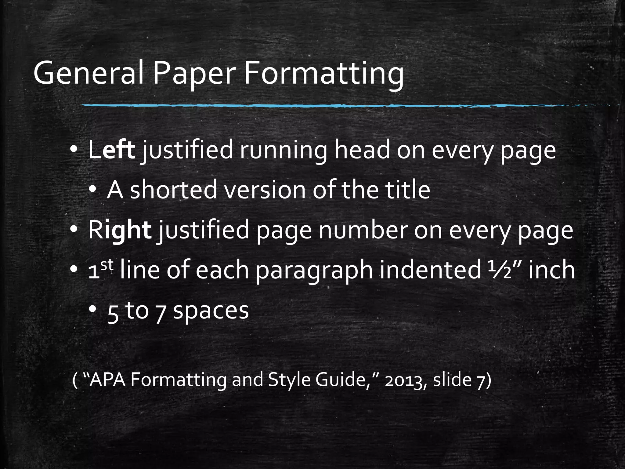 General Paper Formatting
• Left justified running head on every page
• A shorted version of the title
• Right justified page number on every page
• 1st line of each paragraph indented ½” inch
• 5 to 7 spaces
( “APA Formatting and Style Guide,” 2013, slide 7)
 