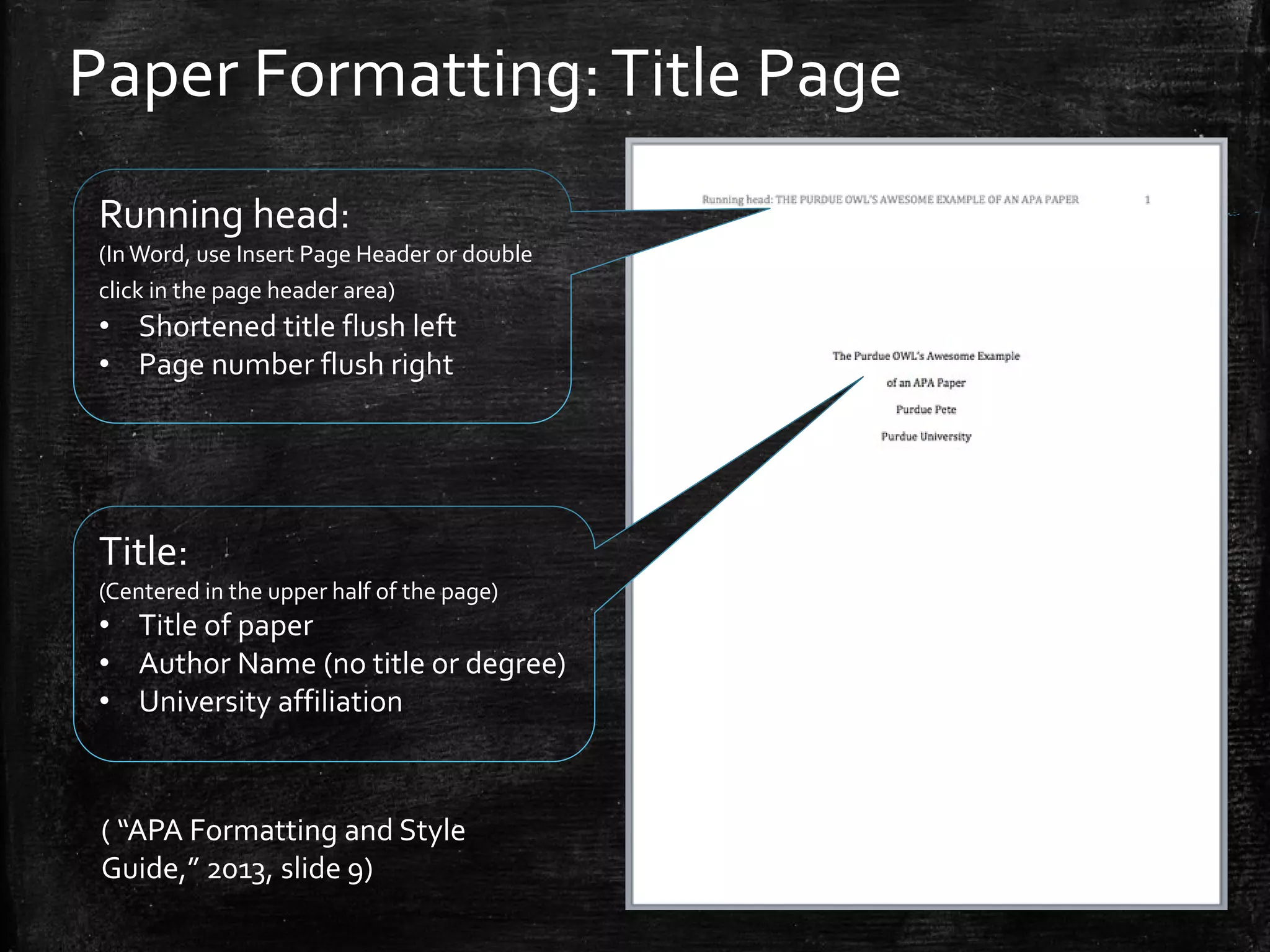 Paper Formatting:Title Page
Running head:
(InWord, use Insert Page Header or double
click in the page header area)
• Shortened title flush left
• Page number flush right
Title:
(Centered in the upper half of the page)
• Title of paper
• Author Name (no title or degree)
• University affiliation
( “APA Formatting and Style
Guide,” 2013, slide 9)
 