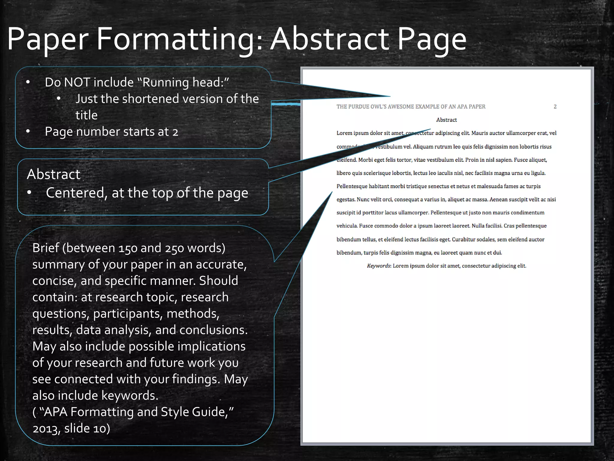 Paper Formatting: Abstract Page
Abstract
• Centered, at the top of the page
Brief (between 150 and 250 words)
summary of your paper in an accurate,
concise, and specific manner. Should
contain: at research topic, research
questions, participants, methods,
results, data analysis, and conclusions.
May also include possible implications
of your research and future work you
see connected with your findings. May
also include keywords.
( “APA Formatting and Style Guide,”
2013, slide 10)
• Do NOT include “Running head:”
• Just the shortened version of the
title
• Page number starts at 2
 