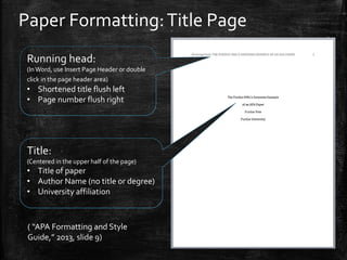 Paper Formatting:Title Page
Running head:
(InWord, use Insert Page Header or double
click in the page header area)
• Shortened title flush left
• Page number flush right
Title:
(Centered in the upper half of the page)
• Title of paper
• Author Name (no title or degree)
• University affiliation
( “APA Formatting and Style
Guide,” 2013, slide 9)
 