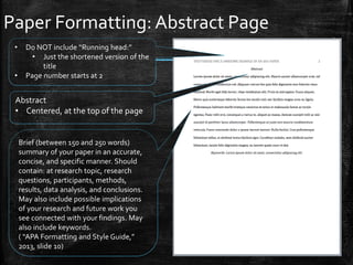 Paper Formatting: Abstract Page
Abstract
• Centered, at the top of the page
Brief (between 150 and 250 words)
summary of your paper in an accurate,
concise, and specific manner. Should
contain: at research topic, research
questions, participants, methods,
results, data analysis, and conclusions.
May also include possible implications
of your research and future work you
see connected with your findings. May
also include keywords.
( “APA Formatting and Style Guide,”
2013, slide 10)
• Do NOT include “Running head:”
• Just the shortened version of the
title
• Page number starts at 2
 