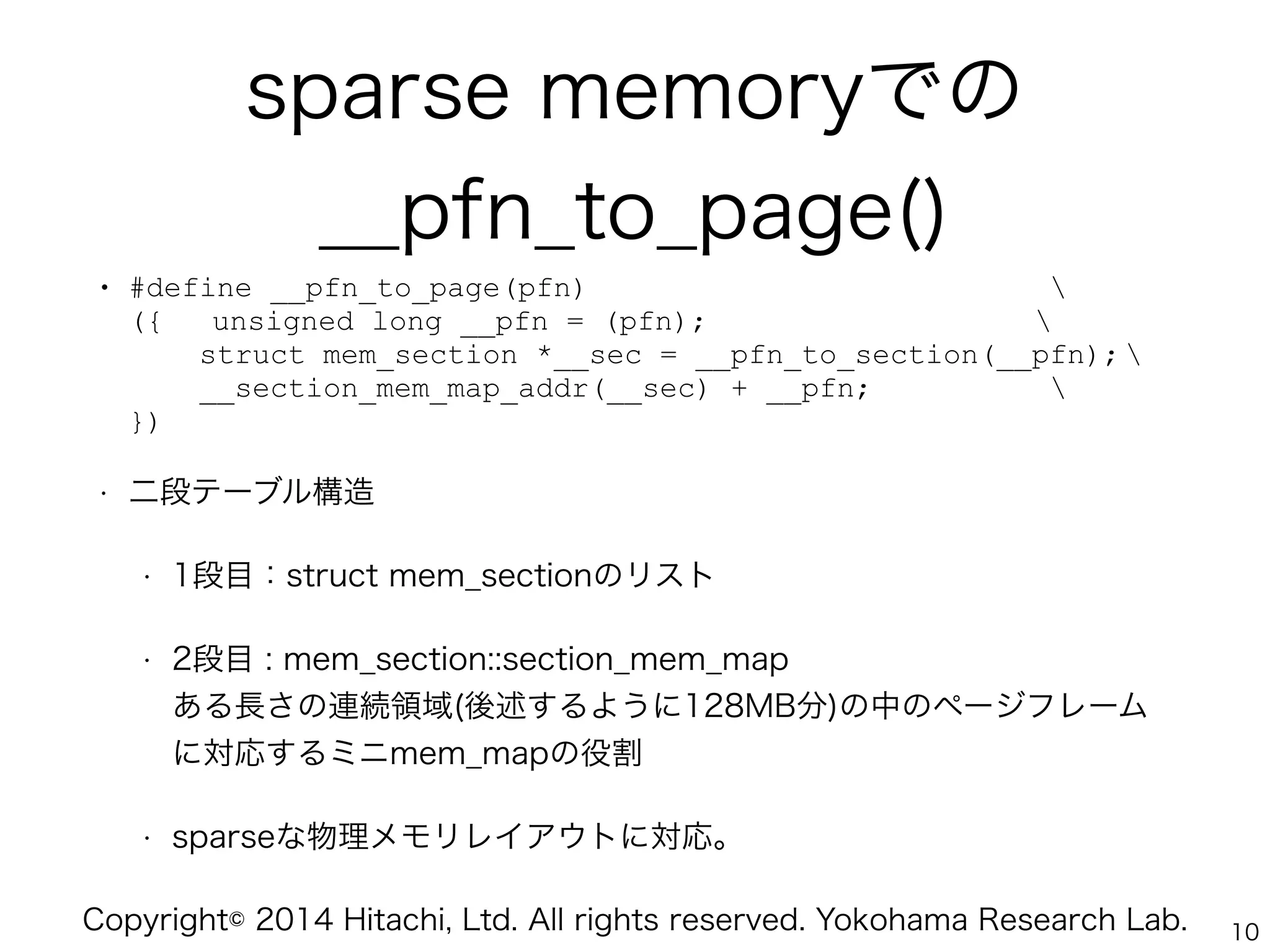 Copyright© 2014 Hitachi, Ltd. All rights reserved. Yokohama Research Lab.
sparse memoryでの
__pfn_to_page()
• #define __pfn_to_page(pfn)  
({ unsigned long __pfn = (pfn);  
struct mem_section *__sec = __pfn_to_section(__pfn);  
__section_mem_map_addr(__sec) + __pfn;  
})
• 二段テーブル構造
• 1段目：struct mem_sectionのリスト
• 2段目 : mem_section::section_mem_map 
ある長さの連続領域(後述するように128MB分)の中のページフレーム
に対応するミニmem_mapの役割
• sparseな物理メモリレイアウトに対応。
10
 
