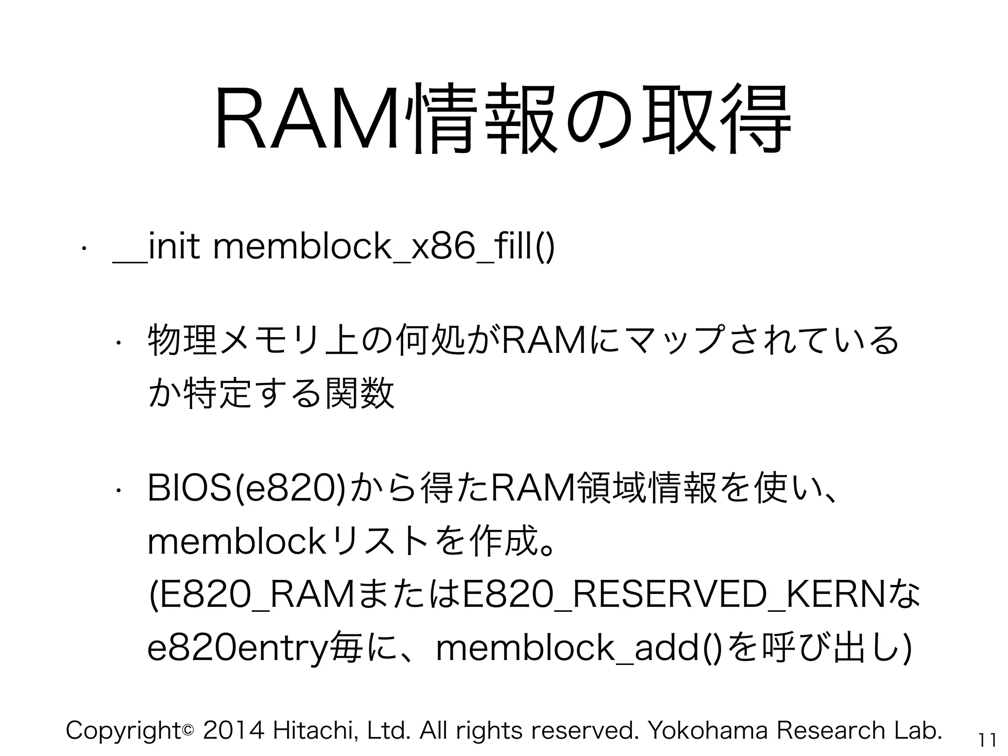 Copyright© 2014 Hitachi, Ltd. All rights reserved. Yokohama Research Lab.
RAM情報の取得
• __init memblock_x86_ﬁll()
• 物理メモリ上の何処がRAMにマップされている
か特定する関数
• BIOS(e820)から得たRAM領域情報を使い、 
memblockリストを作成。 
(E820_RAMまたはE820_RESERVED_KERNな
e820entry毎に、memblock_add()を呼び出し)
11
 