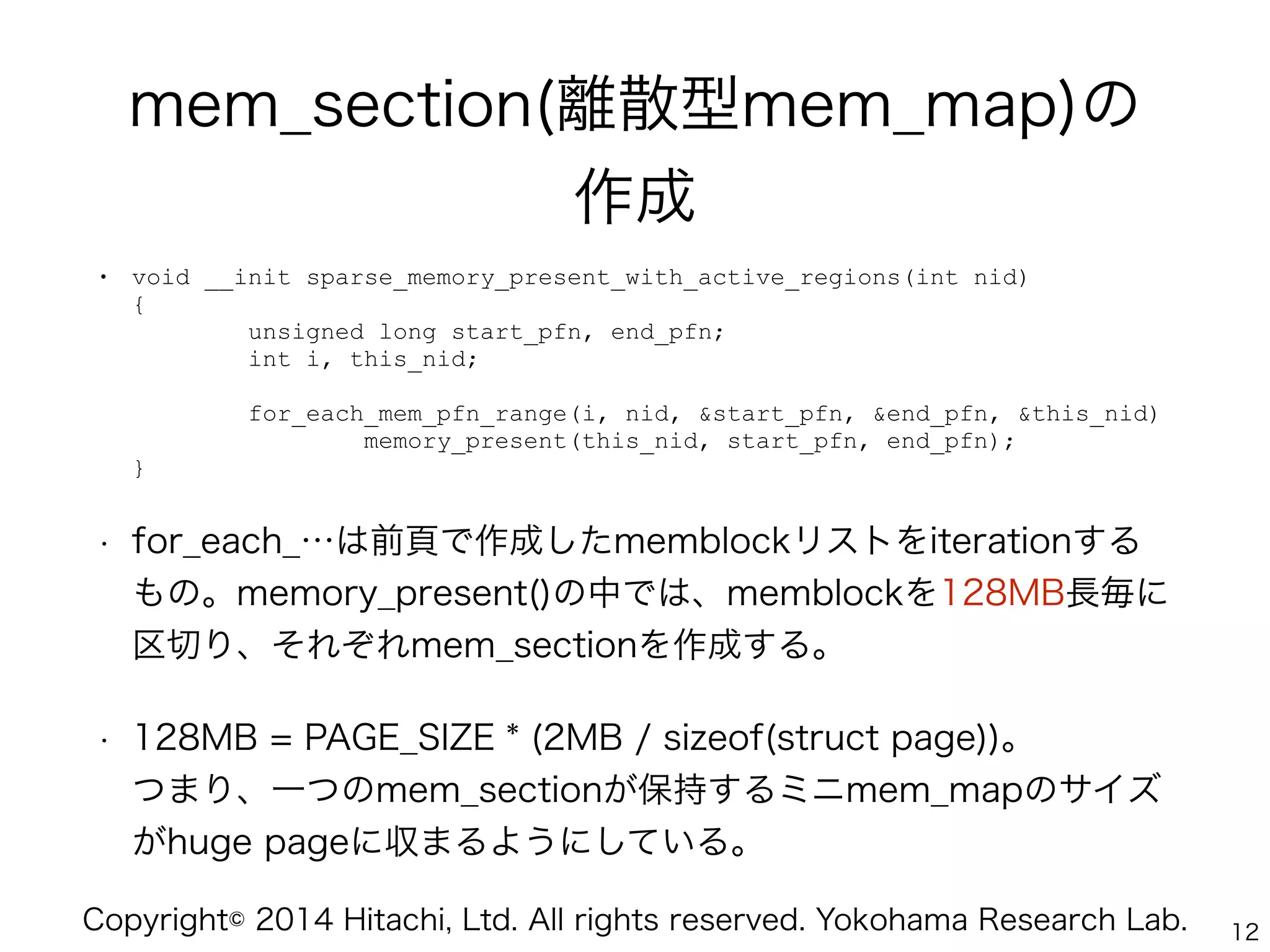 Copyright© 2014 Hitachi, Ltd. All rights reserved. Yokohama Research Lab.
mem_section(離散型mem_map)の 
作成
• void __init sparse_memory_present_with_active_regions(int nid) 
{ 
unsigned long start_pfn, end_pfn; 
int i, this_nid; 
 
for_each_mem_pfn_range(i, nid, &start_pfn, &end_pfn, &this_nid) 
memory_present(this_nid, start_pfn, end_pfn); 
}
• for_each_…は前頁で作成したmemblockリストをiterationする
もの。memory_present()の中では、memblockを128MB長毎に
区切り、それぞれmem_sectionを作成する。
• 128MB = PAGE_SIZE * (2MB / sizeof(struct page))。 
つまり、一つのmem_sectionが保持するミニmem_mapのサイズ
がhuge pageに収まるようにしている。
12
 