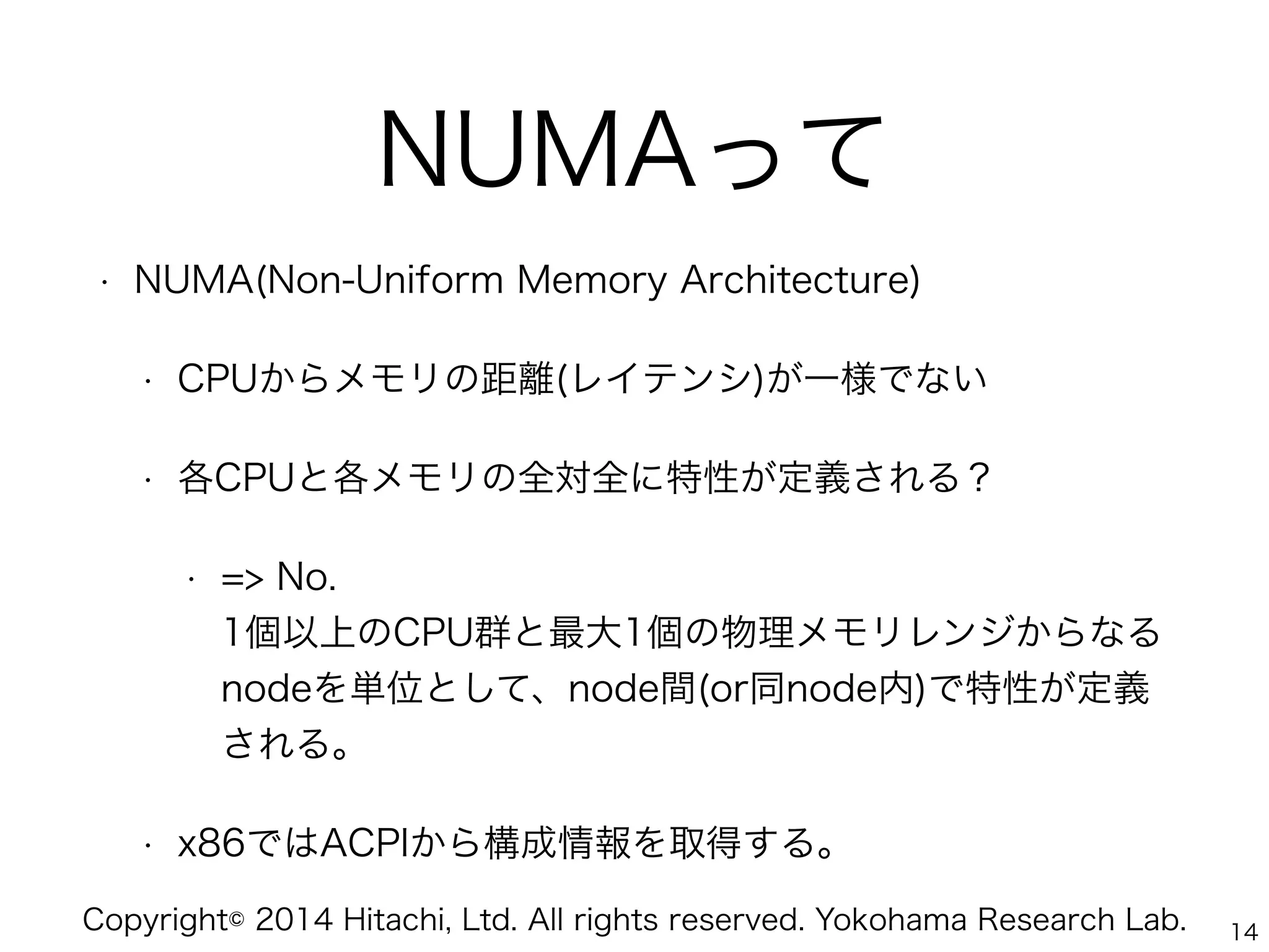 Copyright© 2014 Hitachi, Ltd. All rights reserved. Yokohama Research Lab.
NUMAって
• NUMA(Non-Uniform Memory Architecture)
• CPUからメモリの距離(レイテンシ)が一様でない
• 各CPUと各メモリの全対全に特性が定義される？
• => No. 
1個以上のCPU群と最大1個の物理メモリレンジからなる
nodeを単位として、node間(or同node内)で特性が定義
される。
• x86ではACPIから構成情報を取得する。
14
 
