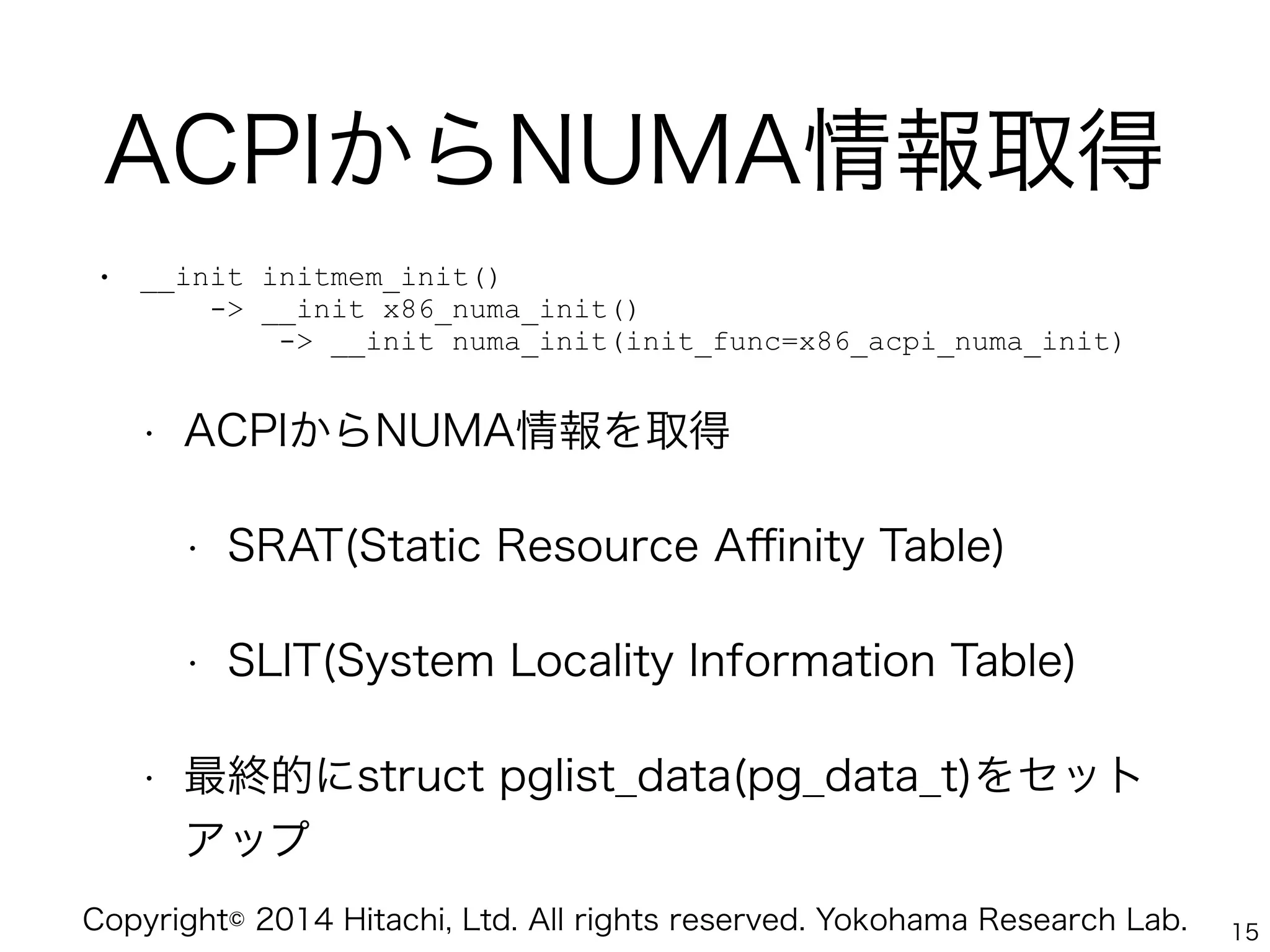 Copyright© 2014 Hitachi, Ltd. All rights reserved. Yokohama Research Lab.
ACPIからNUMA情報取得
• __init initmem_init() 
-> __init x86_numa_init() 
-> __init numa_init(init_func=x86_acpi_numa_init)
• ACPIからNUMA情報を取得
• SRAT(Static Resource Aﬃnity Table)
• SLIT(System Locality Information Table)
• 最終的にstruct pglist_data(pg_data_t)をセット
アップ
15
 