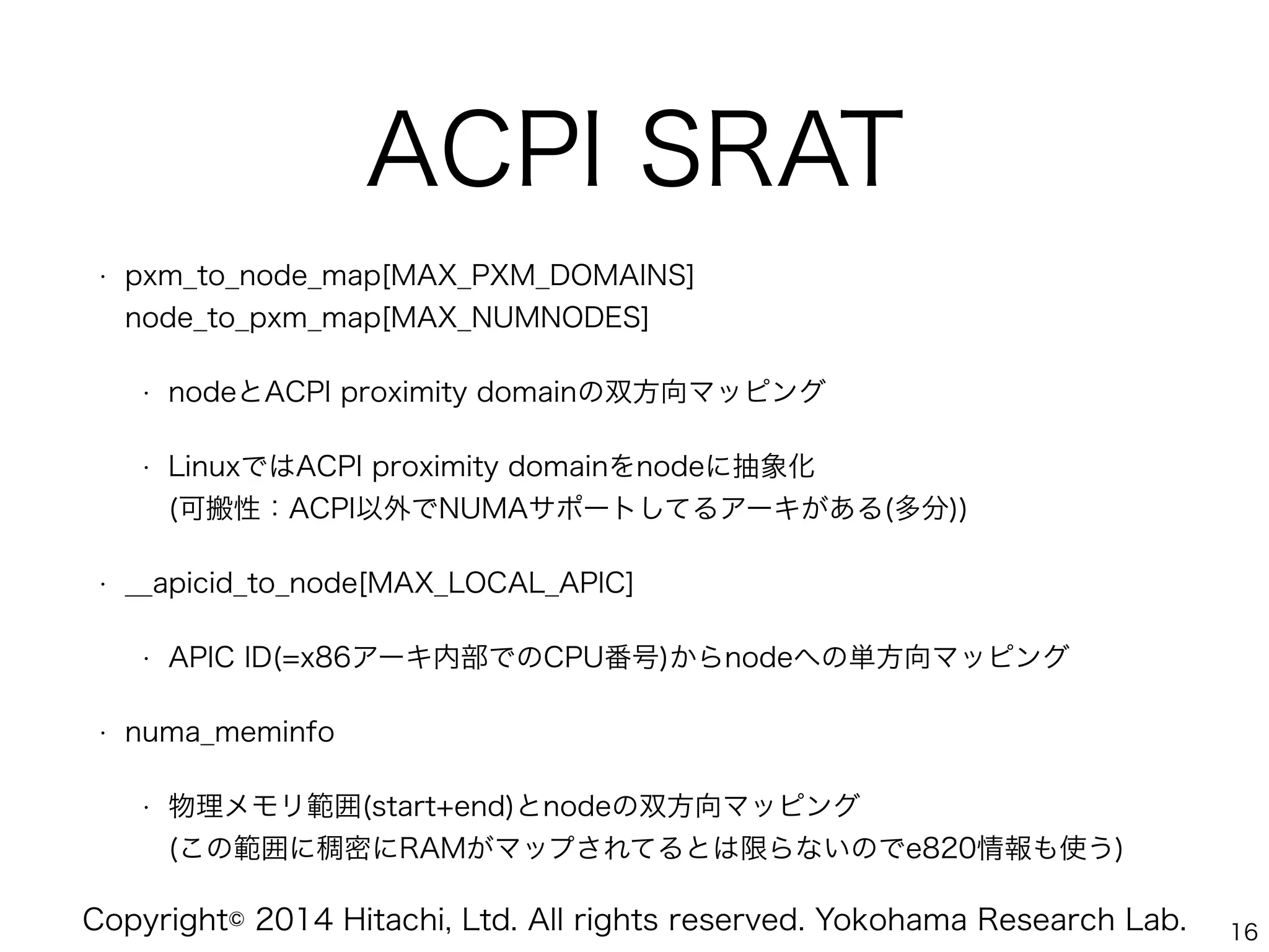 Copyright© 2014 Hitachi, Ltd. All rights reserved. Yokohama Research Lab.
ACPI SRAT
• pxm_to_node_map[MAX_PXM_DOMAINS] 
node_to_pxm_map[MAX_NUMNODES]
• nodeとACPI proximity domainの双方向マッピング
• LinuxではACPI proximity domainをnodeに抽象化 
(可搬性：ACPI以外でNUMAサポートしてるアーキがある(多分))
• __apicid_to_node[MAX_LOCAL_APIC]
• APIC ID(=x86アーキ内部でのCPU番号)からnodeへの単方向マッピング
• numa_meminfo
• 物理メモリ範囲(start+end)とnodeの双方向マッピング 
(この範囲に稠密にRAMがマップされてるとは限らないのでe820情報も使う)
16
 