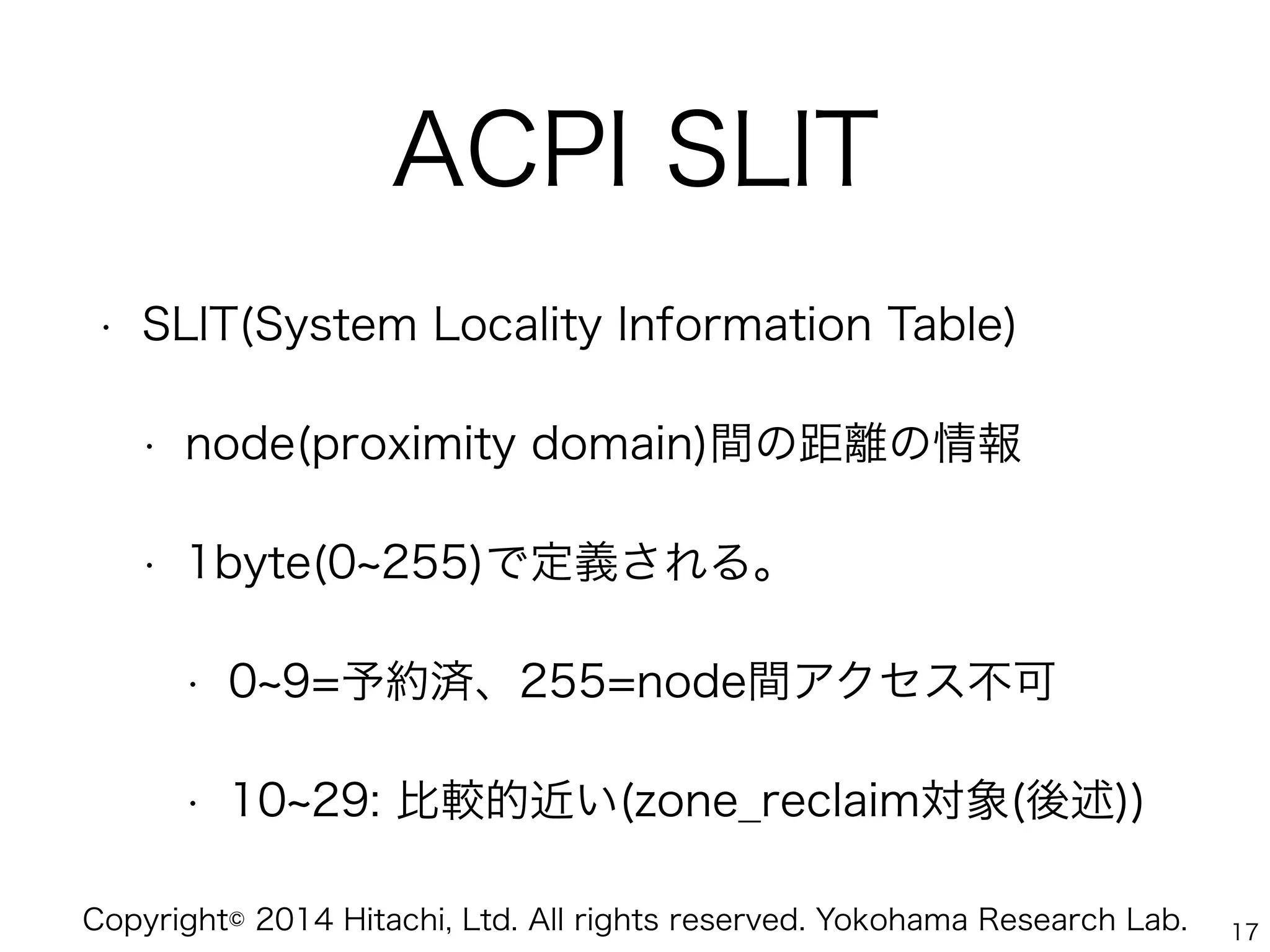 Copyright© 2014 Hitachi, Ltd. All rights reserved. Yokohama Research Lab.
ACPI SLIT
• SLIT(System Locality Information Table)
• node(proximity domain)間の距離の情報
• 1byte(0 255)で定義される。
• 0 9=予約済、255=node間アクセス不可
• 10 29: 比較的近い(zone_reclaim対象(後述))
17
 