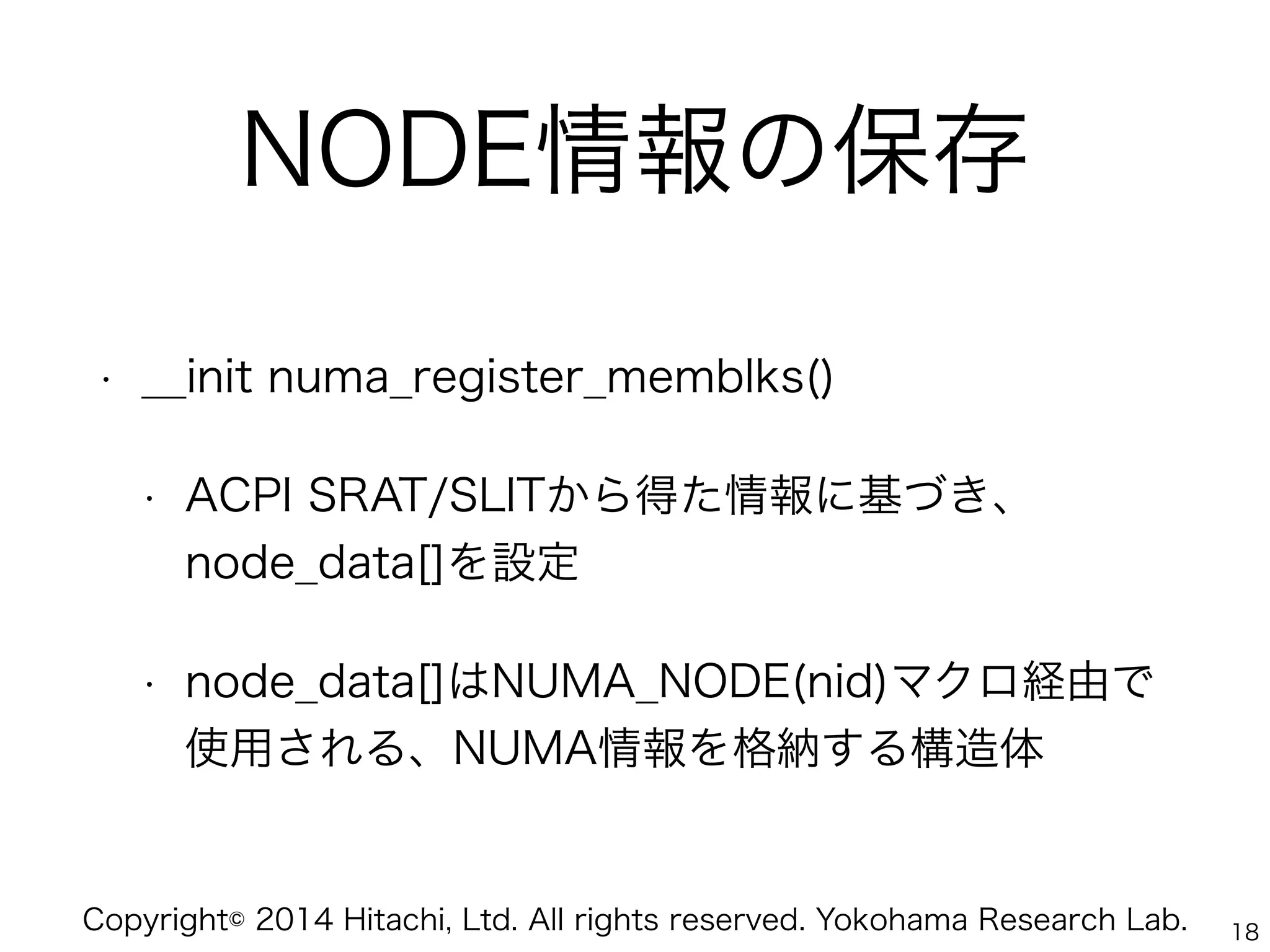Copyright© 2014 Hitachi, Ltd. All rights reserved. Yokohama Research Lab.
NODE情報の保存
• __init numa_register_memblks()
• ACPI SRAT/SLITから得た情報に基づき、
node_data[]を設定
• node_data[]はNUMA_NODE(nid)マクロ経由で
使用される、NUMA情報を格納する構造体
18
 
