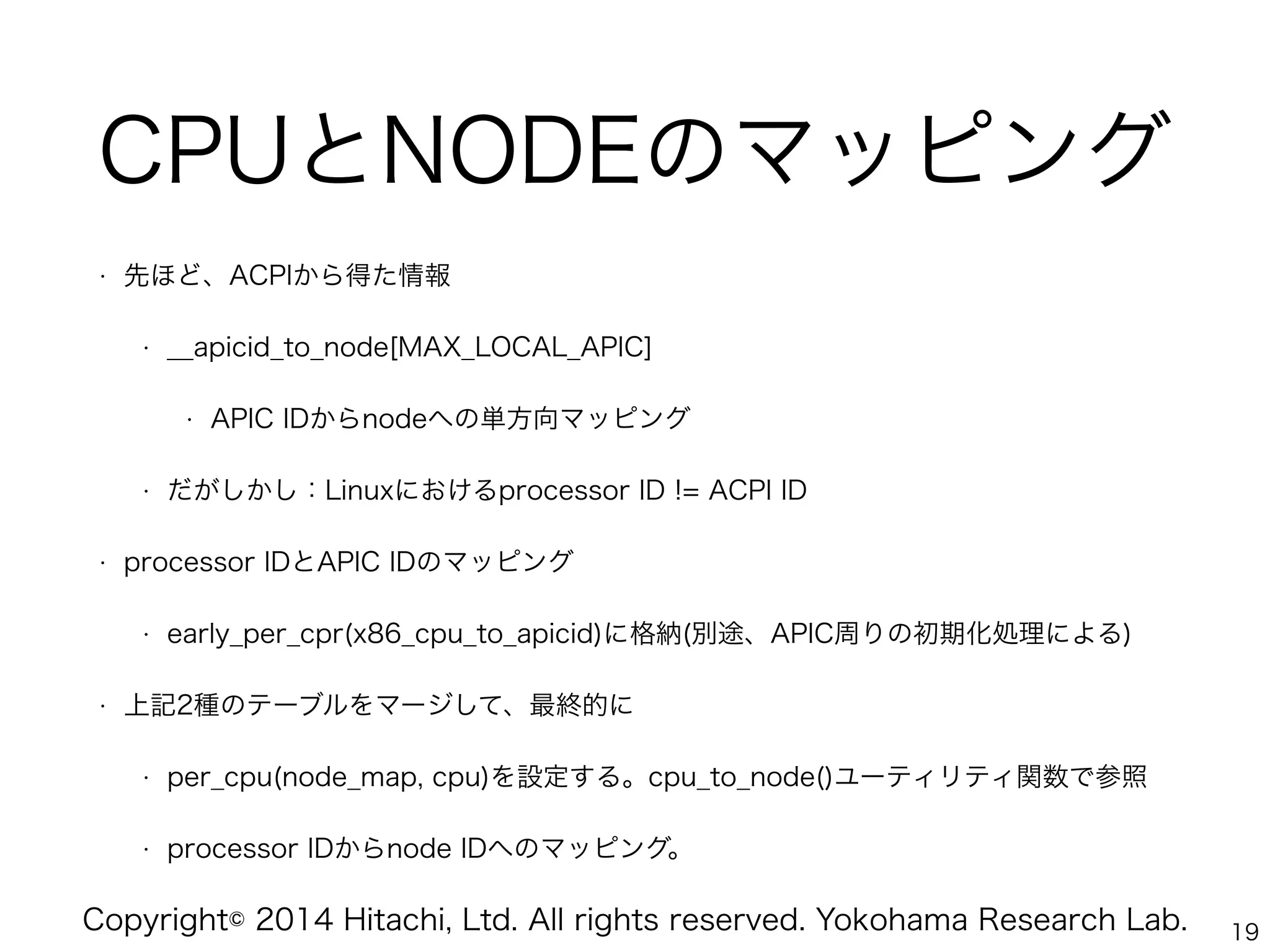 Copyright© 2014 Hitachi, Ltd. All rights reserved. Yokohama Research Lab.
CPUとNODEのマッピング
• 先ほど、ACPIから得た情報
• __apicid_to_node[MAX_LOCAL_APIC]
• APIC IDからnodeへの単方向マッピング
• だがしかし：Linuxにおけるprocessor ID != ACPI ID
• processor IDとAPIC IDのマッピング
• early_per_cpr(x86_cpu_to_apicid)に格納(別途、APIC周りの初期化処理による)
• 上記2種のテーブルをマージして、最終的に
• per_cpu(node_map, cpu)を設定する。cpu_to_node()ユーティリティ関数で参照
• processor IDからnode IDへのマッピング。
19
 