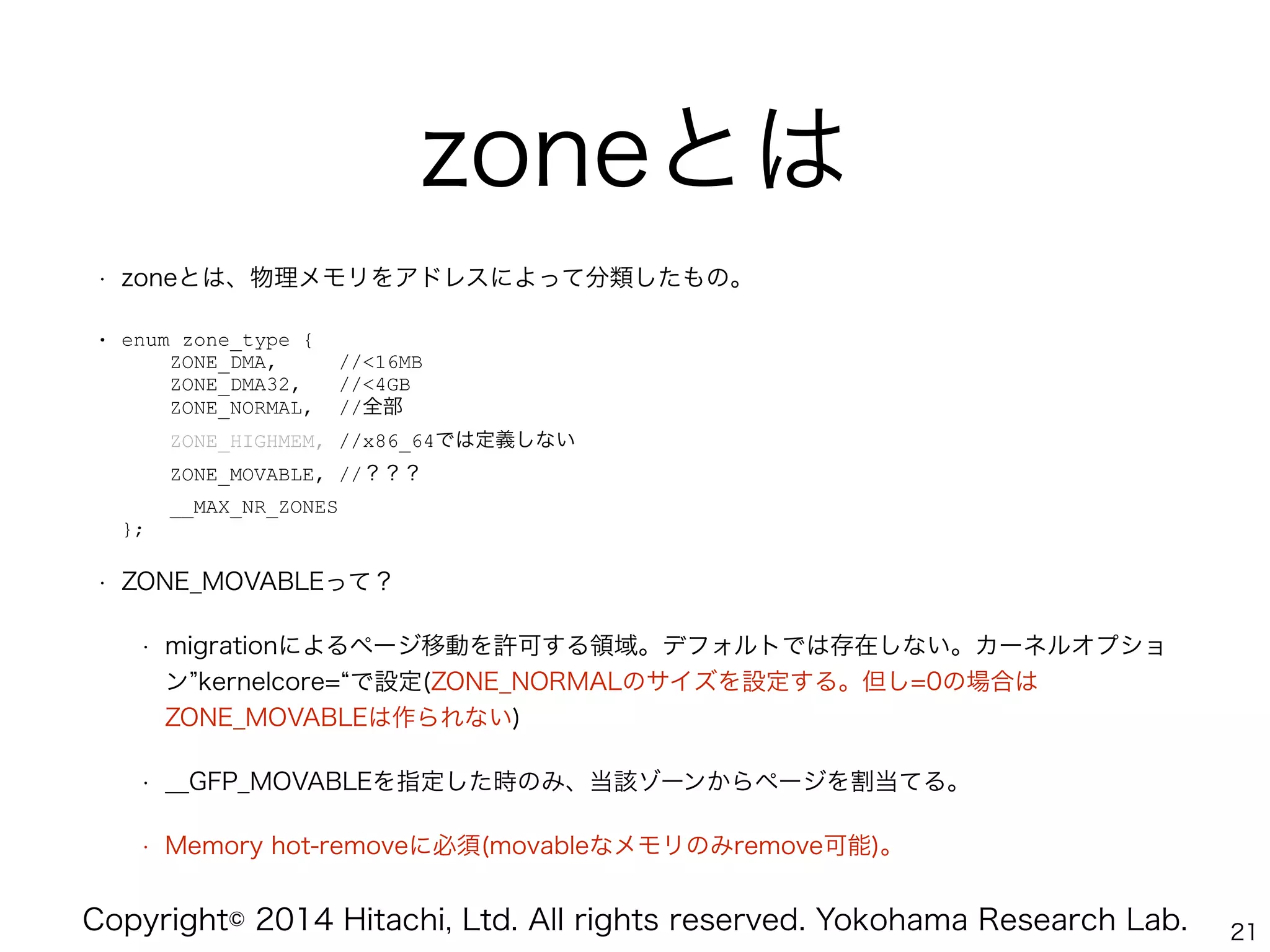 Copyright© 2014 Hitachi, Ltd. All rights reserved. Yokohama Research Lab.
zoneとは
• zoneとは、物理メモリをアドレスによって分類したもの。
• enum zone_type { 
ZONE_DMA, //<16MB 
ZONE_DMA32, //<4GB 
ZONE_NORMAL, //全部 
ZONE_HIGHMEM, //x86_64では定義しない 
ZONE_MOVABLE, //？？？ 
__MAX_NR_ZONES 
};
• ZONE_MOVABLEって？
• migrationによるページ移動を許可する領域。デフォルトでは存在しない。カーネルオプショ
ン kernelcore= で設定(ZONE_NORMALのサイズを設定する。但し=0の場合は
ZONE_MOVABLEは作られない)
• __GFP_MOVABLEを指定した時のみ、当該ゾーンからページを割当てる。
• Memory hot-removeに必須(movableなメモリのみremove可能)。
21
 