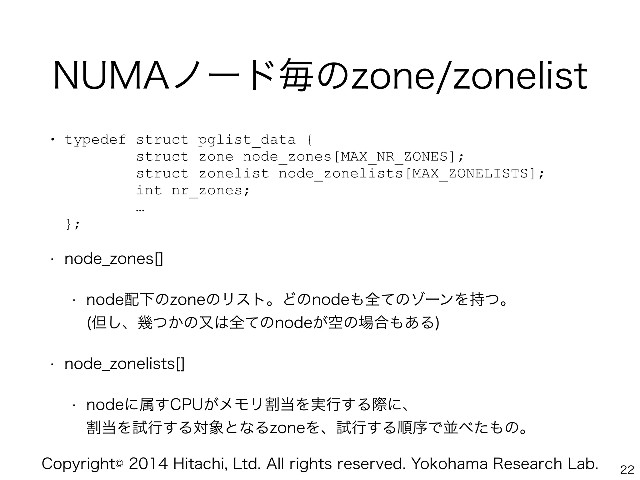 Copyright© 2014 Hitachi, Ltd. All rights reserved. Yokohama Research Lab.
NUMAノード毎のzone/zonelist
• typedef struct pglist_data { 
struct zone node_zones[MAX_NR_ZONES]; 
struct zonelist node_zonelists[MAX_ZONELISTS]; 
int nr_zones; 
… 
};
• node_zones[]
• node配下のzoneのリスト。どのnodeも全てのゾーンを持つ。 
(但し、幾つかの又は全てのnodeが空の場合もある)
• node_zonelists[]
• nodeに属すCPUがメモリ割当を実行する際に、 
割当を試行する対象となるzoneを、試行する順序で並べたもの。
22
 