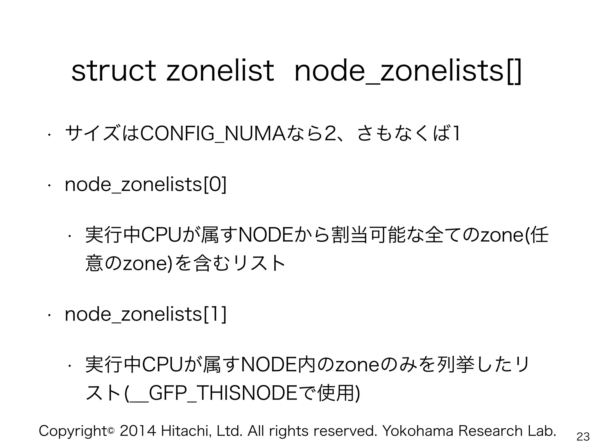 Copyright© 2014 Hitachi, Ltd. All rights reserved. Yokohama Research Lab.
struct zonelist node_zonelists[]
• サイズはCONFIG_NUMAなら2、さもなくば1
• node_zonelists[0]
• 実行中CPUが属すNODEから割当可能な全てのzone(任
意のzone)を含むリスト
• node_zonelists[1]
• 実行中CPUが属すNODE内のzoneのみを列挙したリ
スト(__GFP_THISNODEで使用)
23
 