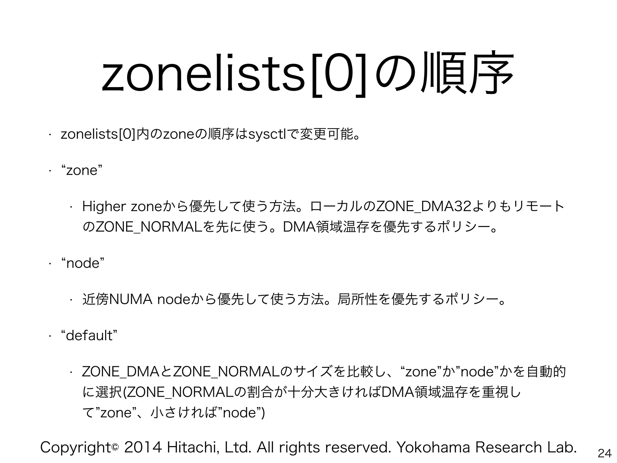 Copyright© 2014 Hitachi, Ltd. All rights reserved. Yokohama Research Lab.
zonelists[0]の順序
• zonelists[0]内のzoneの順序はsysctlで変更可能。
• zone
• Higher zoneから優先して使う方法。ローカルのZONE_DMA32よりもリモート
のZONE_NORMALを先に使う。DMA領域温存を優先するポリシー。
• node
• 近傍NUMA nodeから優先して使う方法。局所性を優先するポリシー。
• default
• ZONE_DMAとZONE_NORMALのサイズを比較し、 zone か node かを自動的
に選択(ZONE_NORMALの割合が十分大きければDMA領域温存を重視し
て zone 、小さければ node )
24
 
