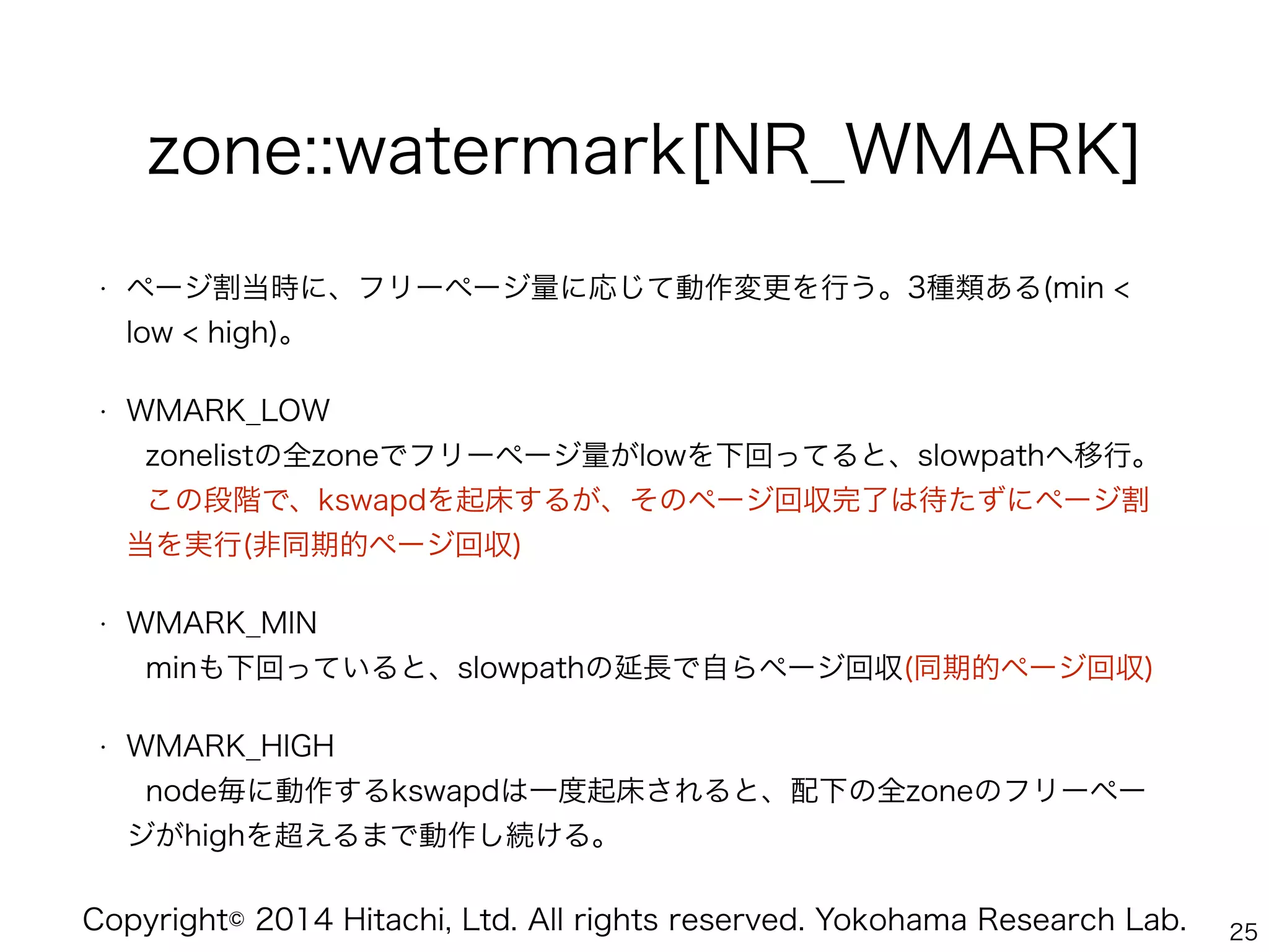 Copyright© 2014 Hitachi, Ltd. All rights reserved. Yokohama Research Lab.
zone::watermark[NR_WMARK]
• ページ割当時に、フリーページ量に応じて動作変更を行う。3種類ある(min <
low < high)。
• WMARK_LOW 
zonelistの全zoneでフリーページ量がlowを下回ってると、slowpathへ移行。 
この段階で、kswapdを起床するが、そのページ回収完了は待たずにページ割
当を実行(非同期的ページ回収)
• WMARK_MIN 
minも下回っていると、slowpathの延長で自らページ回収(同期的ページ回収)
• WMARK_HIGH 
node毎に動作するkswapdは一度起床されると、配下の全zoneのフリーペー
ジがhighを超えるまで動作し続ける。
25
 