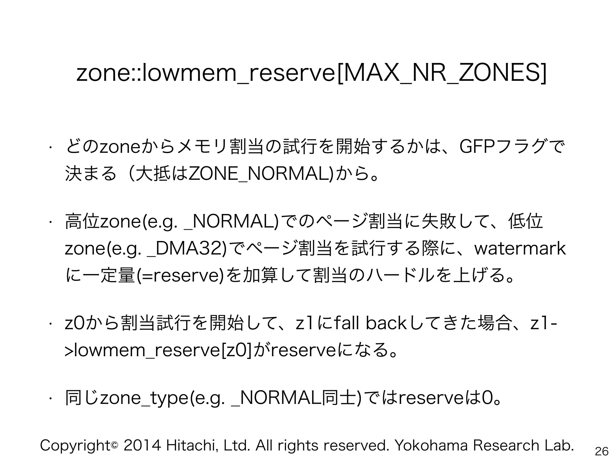 Copyright© 2014 Hitachi, Ltd. All rights reserved. Yokohama Research Lab.
zone::lowmem_reserve[MAX_NR_ZONES]
• どのzoneからメモリ割当の試行を開始するかは、GFPフラグで
決まる（大抵はZONE_NORMAL)から。
• 高位zone(e.g. _NORMAL)でのページ割当に失敗して、低位
zone(e.g. _DMA32)でページ割当を試行する際に、watermark
に一定量(=reserve)を加算して割当のハードルを上げる。
• z0から割当試行を開始して、z1にfall backしてきた場合、z1-
>lowmem_reserve[z0]がreserveになる。
• 同じzone_type(e.g. _NORMAL同士)ではreserveは0。
26
 