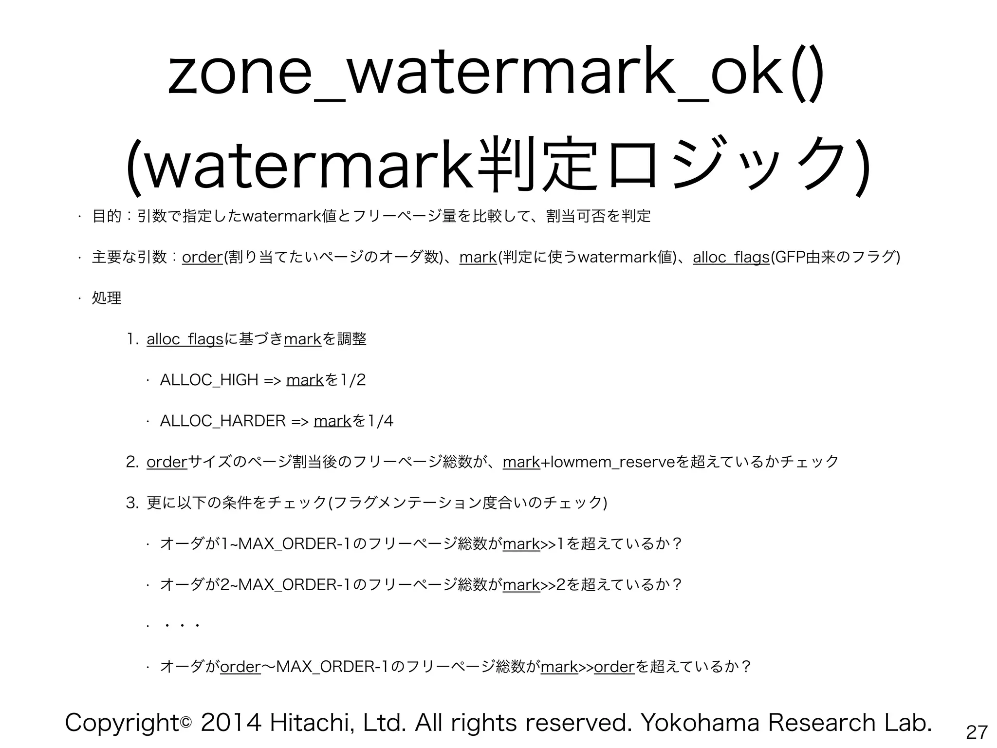 Copyright© 2014 Hitachi, Ltd. All rights reserved. Yokohama Research Lab.
zone_watermark_ok()
(watermark判定ロジック)
• 目的：引数で指定したwatermark値とフリーページ量を比較して、割当可否を判定
• 主要な引数：order(割り当てたいページのオーダ数)、mark(判定に使うwatermark値)、alloc_ﬂags(GFP由来のフラグ)
• 処理
1. alloc_ﬂagsに基づきmarkを調整
• ALLOC_HIGH => markを1/2
• ALLOC_HARDER => markを1/4
2. orderサイズのページ割当後のフリーページ総数が、mark+lowmem_reserveを超えているかチェック
3. 更に以下の条件をチェック(フラグメンテーション度合いのチェック)
• オーダが1 MAX_ORDER-1のフリーページ総数がmark>>1を超えているか？
• オーダが2 MAX_ORDER-1のフリーページ総数がmark>>2を超えているか？
• ・・・
• オーダがorder∼MAX_ORDER-1のフリーページ総数がmark>>orderを超えているか？
27
 