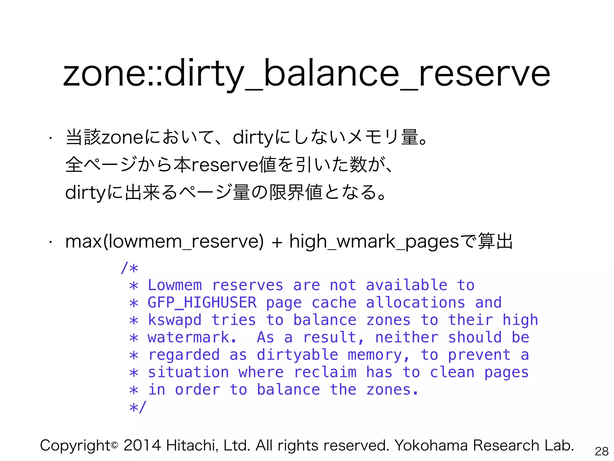 Copyright© 2014 Hitachi, Ltd. All rights reserved. Yokohama Research Lab.
zone::dirty_balance_reserve
• 当該zoneにおいて、dirtyにしないメモリ量。 
全ページから本reserve値を引いた数が、 
dirtyに出来るページ量の限界値となる。
• max(lowmem_reserve) + high_wmark_pagesで算出
/*
* Lowmem reserves are not available to
* GFP_HIGHUSER page cache allocations and
* kswapd tries to balance zones to their high
* watermark. As a result, neither should be
* regarded as dirtyable memory, to prevent a
* situation where reclaim has to clean pages
* in order to balance the zones.
*/
28
 