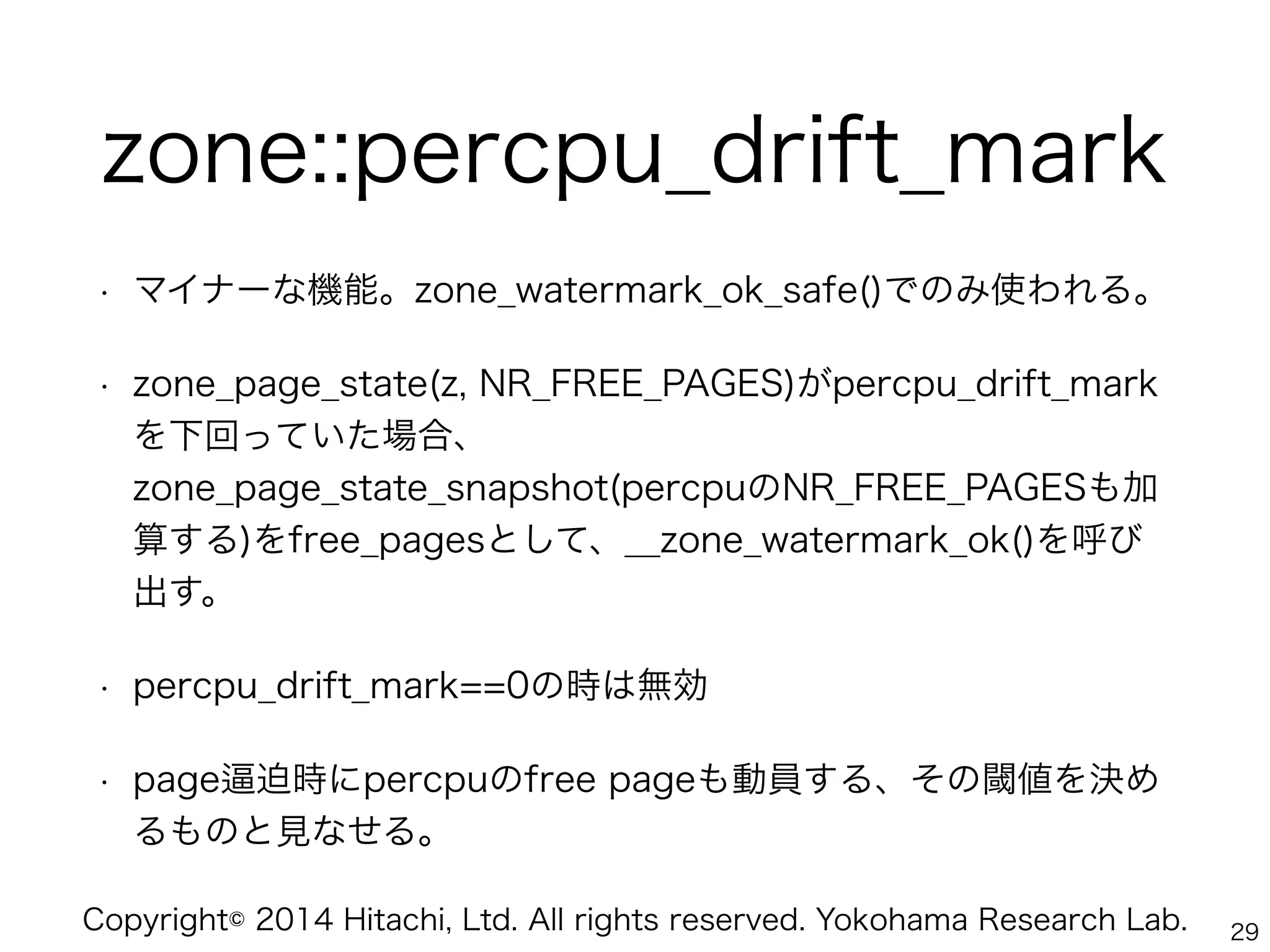 Copyright© 2014 Hitachi, Ltd. All rights reserved. Yokohama Research Lab.
zone::percpu_drift_mark
• マイナーな機能。zone_watermark_ok_safe()でのみ使われる。
• zone_page_state(z, NR_FREE_PAGES)がpercpu_drift_mark
を下回っていた場合、 
zone_page_state_snapshot(percpuのNR_FREE_PAGESも加
算する)をfree_pagesとして、__zone_watermark_ok()を呼び
出す。
• percpu_drift_mark==0の時は無効
• page 迫時にpercpuのfree pageも動員する、その閾値を決め
るものと見なせる。
29
 
