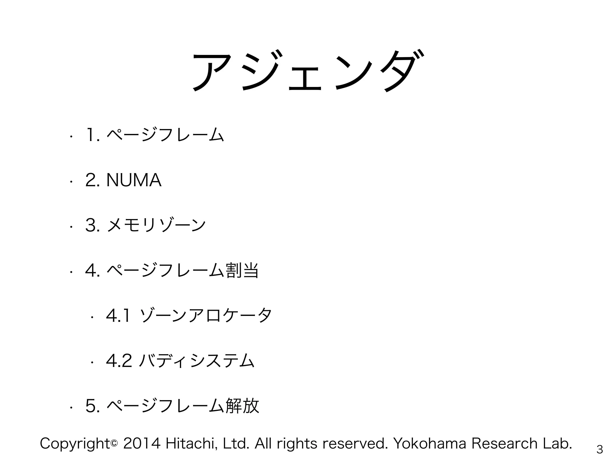 Copyright© 2014 Hitachi, Ltd. All rights reserved. Yokohama Research Lab.
アジェンダ
• 1. ページフレーム
• 2. NUMA
• 3. メモリゾーン
• 4. ページフレーム割当
• 4.1 ゾーンアロケータ
• 4.2 バディシステム
• 5. ページフレーム解放
3
 