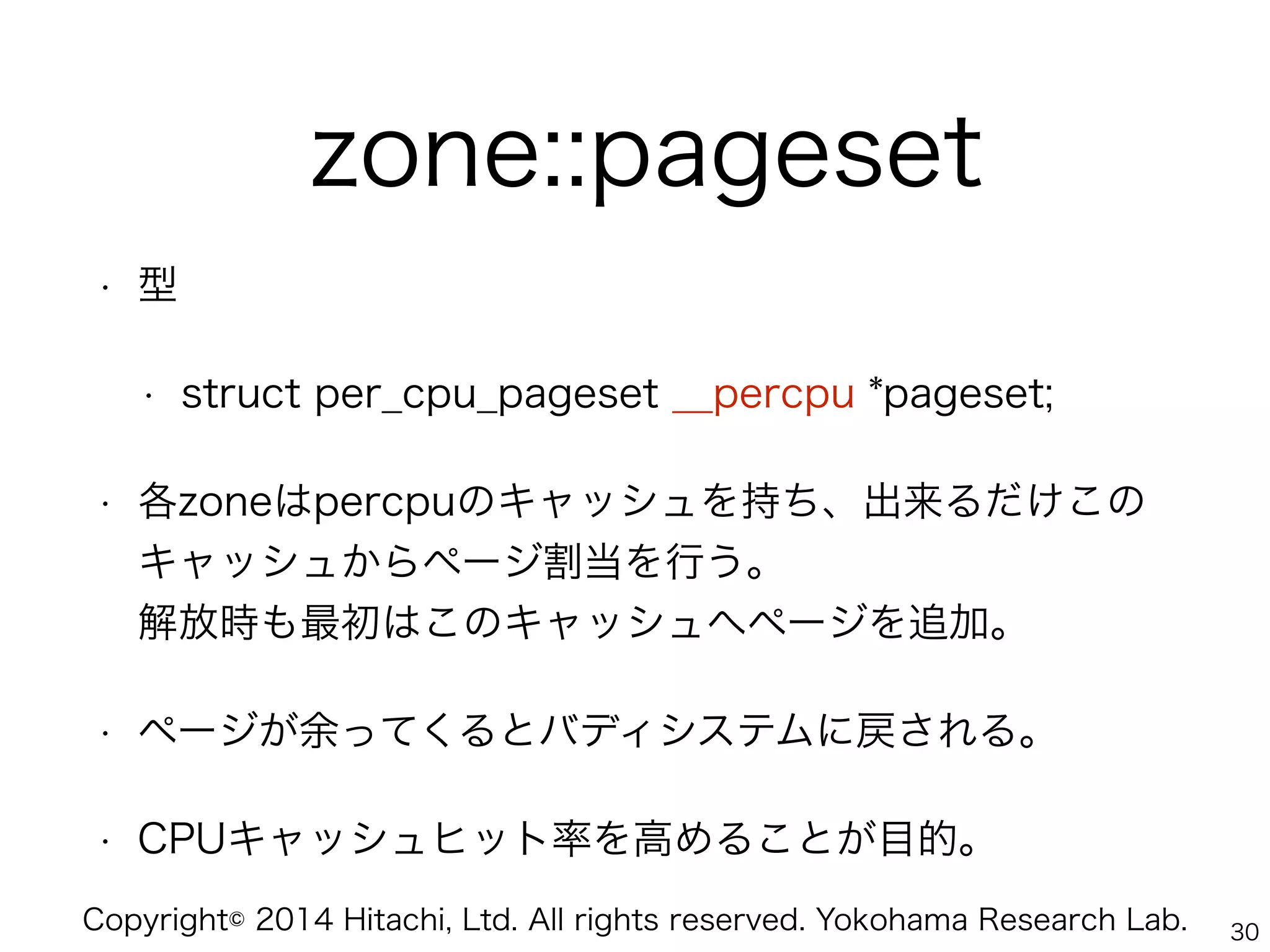 Copyright© 2014 Hitachi, Ltd. All rights reserved. Yokohama Research Lab.
zone::pageset
• 型
• struct per_cpu_pageset __percpu *pageset;
• 各zoneはpercpuのキャッシュを持ち、出来るだけこの
キャッシュからページ割当を行う。 
解放時も最初はこのキャッシュへページを追加。
• ページが余ってくるとバディシステムに戻される。
• CPUキャッシュヒット率を高めることが目的。
30
 